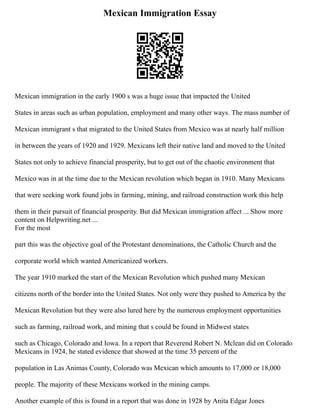 Mexican Immigration Essay
Mexican immigration in the early 1900 s was a huge issue that impacted the United
States in areas such as urban population, employment and many other ways. The mass number of
Mexican immigrant s that migrated to the United States from Mexico was at nearly half million
in between the years of 1920 and 1929. Mexicans left their native land and moved to the United
States not only to achieve financial prosperity, but to get out of the chaotic environment that
Mexico was in at the time due to the Mexican revolution which began in 1910. Many Mexicans
that were seeking work found jobs in farming, mining, and railroad construction work this help
them in their pursuit of financial prosperity. But did Mexican immigration affect ... Show more
content on Helpwriting.net ...
For the most
part this was the objective goal of the Protestant denominations, the Catholic Church and the
corporate world which wanted Americanized workers.
The year 1910 marked the start of the Mexican Revolution which pushed many Mexican
citizens north of the border into the United States. Not only were they pushed to America by the
Mexican Revolution but they were also lured here by the numerous employment opportunities
such as farming, railroad work, and mining that s could be found in Midwest states
such as Chicago, Colorado and Iowa. In a report that Reverend Robert N. Mclean did on Colorado
Mexicans in 1924, he stated evidence that showed at the time 35 percent of the
population in Las Animas County, Colorado was Mexican which amounts to 17,000 or 18,000
people. The majority of these Mexicans worked in the mining camps.
Another example of this is found in a report that was done in 1928 by Anita Edgar Jones
 
