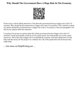 Why Should The Government Have A Huge Role In The Economy
In this essay I will be talking about how I feel about the government having a bigger role in the U.S
economy. Why should the government have a bigger role in the U.S economy? Like I said this is about
my opinion should the government have a bigger role in the U.S economy, in the next paragraph I will
tell you my opinion about this statement.
I m going to be giving my opinion about this whole government having a bigger role in the U.S
economy. I mean most people would say no for a great reason, but some people say yes for a great
reason too. That if they had a bigger role it would help the economy with many things that we need
help with like money for the projects we volunteer for. Like if the people that said no because they
might think
... Get more on HelpWriting.net ...
 