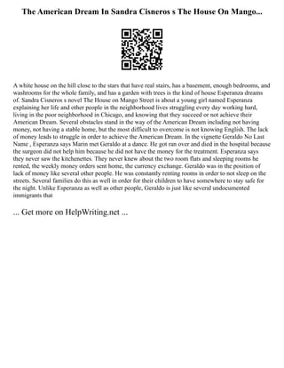 The American Dream In Sandra Cisneros s The House On Mango...
A white house on the hill close to the stars that have real stairs, has a basement, enough bedrooms, and
washrooms for the whole family, and has a garden with trees is the kind of house Esperanza dreams
of. Sandra Cisneros s novel The House on Mango Street is about a young girl named Esperanza
explaining her life and other people in the neighborhood lives struggling every day working hard,
living in the poor neighborhood in Chicago, and knowing that they succeed or not achieve their
American Dream. Several obstacles stand in the way of the American Dream including not having
money, not having a stable home, but the most difficult to overcome is not knowing English. The lack
of money leads to struggle in order to achieve the American Dream. In the vignette Geraldo No Last
Name , Esperanza says Marin met Geraldo at a dance. He got ran over and died in the hospital because
the surgeon did not help him because he did not have the money for the treatment. Esperanza says
they never saw the kitchenettes. They never knew about the two room flats and sleeping rooms he
rented, the weekly money orders sent home, the currency exchange. Geraldo was in the position of
lack of money like several other people. He was constantly renting rooms in order to not sleep on the
streets. Several families do this as well in order for their children to have somewhere to stay safe for
the night. Unlike Esperanza as well as other people, Geraldo is just like several undocumented
immigrants that
... Get more on HelpWriting.net ...
 