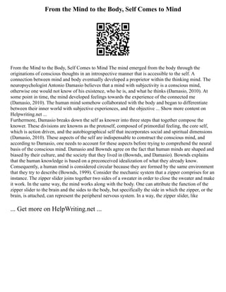 From the Mind to the Body, Self Comes to Mind
From the Mind to the Body, Self Comes to Mind The mind emerged from the body through the
originations of conscious thoughts in an introspective manner that is accessible to the self. A
connection between mind and body eventually developed a proprietor within the thinking mind. The
neuropsychologist Antonio Damasio believes that a mind with subjectivity is a conscious mind,
otherwise one would not know of his existence, who he is, and what he thinks (Damasio, 2010). At
some point in time, the mind developed feelings towards the experience of the connected me
(Damasio, 2010). The human mind somehow collaborated with the body and began to differentiate
between their inner world with subjective experiences, and the objective ... Show more content on
Helpwriting.net ...
Furthermore, Damasio breaks down the self as knower into three steps that together compose the
knower. These divisions are knowns as the protoself, composed of primordial feeling, the core self,
which is action driven, and the autobiographical self that incorporates social and spiritual dimensions
(Damasio, 2010). These aspects of the self are indispensable to construct the conscious mind, and
according to Damasio, one needs to account for these aspects before trying to comprehend the neural
basis of the conscious mind. Damasio and Bownds agree on the fact that human minds are shaped and
biased by their culture, and the society that they lived in (Bownds, and Damasio). Bownds explains
that the human knowledge is based on a preconceived idealization of what they already know.
Consequently, a human mind is considered circular because they are formed by the same environment
that they try to describe (Bownds, 1999). Consider the mechanic system that a zipper comprises for an
instance. The zipper slider joins together two sides of a sweater in order to close the sweater and make
it work. In the same way, the mind works along with the body. One can attribute the function of the
zipper slider to the brain and the sides to the body, but specifically the side in which the zipper, or the
brain, is attached, can represent the peripheral nervous system. In a way, the zipper slider, like
... Get more on HelpWriting.net ...
 