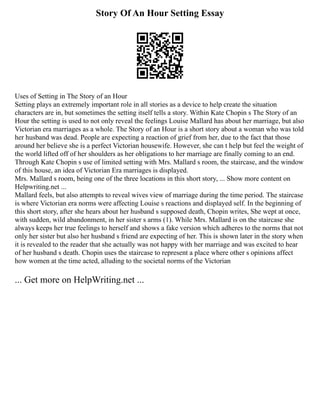 Story Of An Hour Setting Essay
Uses of Setting in The Story of an Hour
Setting plays an extremely important role in all stories as a device to help create the situation
characters are in, but sometimes the setting itself tells a story. Within Kate Chopin s The Story of an
Hour the setting is used to not only reveal the feelings Louise Mallard has about her marriage, but also
Victorian era marriages as a whole. The Story of an Hour is a short story about a woman who was told
her husband was dead. People are expecting a reaction of grief from her, due to the fact that those
around her believe she is a perfect Victorian housewife. However, she can t help but feel the weight of
the world lifted off of her shoulders as her obligations to her marriage are finally coming to an end.
Through Kate Chopin s use of limited setting with Mrs. Mallard s room, the staircase, and the window
of this house, an idea of Victorian Era marriages is displayed.
Mrs. Mallard s room, being one of the three locations in this short story, ... Show more content on
Helpwriting.net ...
Mallard feels, but also attempts to reveal wives view of marriage during the time period. The staircase
is where Victorian era norms were affecting Louise s reactions and displayed self. In the beginning of
this short story, after she hears about her husband s supposed death, Chopin writes, She wept at once,
with sudden, wild abandonment, in her sister s arms (1). While Mrs. Mallard is on the staircase she
always keeps her true feelings to herself and shows a fake version which adheres to the norms that not
only her sister but also her husband s friend are expecting of her. This is shown later in the story when
it is revealed to the reader that she actually was not happy with her marriage and was excited to hear
of her husband s death. Chopin uses the staircase to represent a place where other s opinions affect
how women at the time acted, alluding to the societal norms of the Victorian
... Get more on HelpWriting.net ...
 