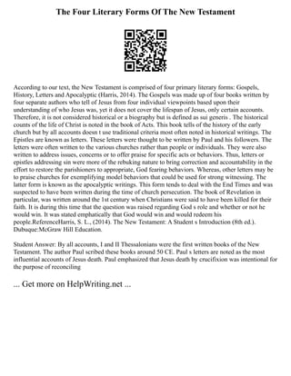 The Four Literary Forms Of The New Testament
According to our text, the New Testament is comprised of four primary literary forms: Gospels,
History, Letters and Apocalyptic (Harris, 2014). The Gospels was made up of four books written by
four separate authors who tell of Jesus from four individual viewpoints based upon their
understanding of who Jesus was, yet it does not cover the lifespan of Jesus, only certain accounts.
Therefore, it is not considered historical or a biography but is defined as sui generis . The historical
counts of the life of Christ is noted in the book of Acts. This book tells of the history of the early
church but by all accounts doesn t use traditional criteria most often noted in historical writings. The
Epistles are known as letters. These letters were thought to be written by Paul and his followers. The
letters were often written to the various churches rather than people or individuals. They were also
written to address issues, concerns or to offer praise for specific acts or behaviors. Thus, letters or
epistles addressing sin were more of the rebuking nature to bring correction and accountability in the
effort to restore the parishioners to appropriate, God fearing behaviors. Whereas, other letters may be
to praise churches for exemplifying model behaviors that could be used for strong witnessing. The
latter form is known as the apocalyptic writings. This form tends to deal with the End Times and was
suspected to have been written during the time of church persecution. The book of Revelation in
particular, was written around the 1st century when Christians were said to have been killed for their
faith. It is during this time that the question was raised regarding God s role and whether or not he
would win. It was stated emphatically that God would win and would redeem his
people.ReferenceHarris, S. L., (2014). The New Testament: A Student s Introduction (8th ed.).
Dubuque:McGraw Hill Education.
Student Answer: By all accounts, I and II Thessalonians were the first written books of the New
Testament. The author Paul scribed these books around 50 CE. Paul s letters are noted as the most
influential accounts of Jesus death. Paul emphasized that Jesus death by crucifixion was intentional for
the purpose of reconciling
... Get more on HelpWriting.net ...
 