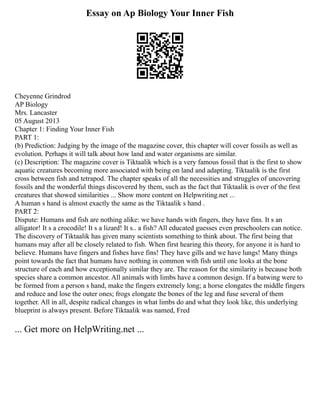 Essay on Ap Biology Your Inner Fish
Cheyenne Grindrod
AP Biology
Mrs. Lancaster
05 August 2013
Chapter 1: Finding Your Inner Fish
PART 1:
(b) Prediction: Judging by the image of the magazine cover, this chapter will cover fossils as well as
evolution. Perhaps it will talk about how land and water organisms are similar.
(c) Description: The magazine cover is Tiktaalik which is a very famous fossil that is the first to show
aquatic creatures becoming more associated with being on land and adapting. Tiktaalik is the first
cross between fish and tetrapod. The chapter speaks of all the necessities and struggles of uncovering
fossils and the wonderful things discovered by them, such as the fact that Tiktaalik is over of the first
creatures that showed similarities ... Show more content on Helpwriting.net ...
A human s hand is almost exactly the same as the Tiktaalik s hand .
PART 2:
Dispute: Humans and fish are nothing alike: we have hands with fingers, they have fins. It s an
alligator! It s a crocodile! It s a lizard! It s.. a fish? All educated guesses even preschoolers can notice.
The discovery of Tiktaalik has given many scientists something to think about. The first being that
humans may after all be closely related to fish. When first hearing this theory, for anyone it is hard to
believe. Humans have fingers and fishes have fins! They have gills and we have lungs! Many things
point towards the fact that humans have nothing in common with fish until one looks at the bone
structure of each and how exceptionally similar they are. The reason for the similarity is because both
species share a common ancestor. All animals with limbs have a common design. If a batwing were to
be formed from a person s hand, make the fingers extremely long; a horse elongates the middle fingers
and reduce and lose the outer ones; frogs elongate the bones of the leg and fuse several of them
together. All in all, despite radical changes in what limbs do and what they look like, this underlying
blueprint is always present. Before Tiktaalik was named, Fred
... Get more on HelpWriting.net ...
 