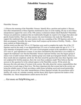 Paleolithic Venuses Essay
Paleolithic Venuses
1.) Discuss the meaning of the Paleolithic Venuses. Identify Rice s position and explain it. Discuss
four other interpretations of these figurines mentioned in class or in the reading. Do any or all of these
interpretations support the views of the 19th century evolutionist Johann Jakob Bachofen? Paleolithic
Venuses are prehistoric sculptures that are traditionally thought, by experts to be images that adore and
glorify female fertility. There are three reasons why most historians who study the Paleolithic era
support this traditional idea. One, most analysts only use a sampling of the 188 figurines and most of
them are pregnant. Secondly, the name Venus itself conjures up the notion of fertility. Thirdly, ... Show
more content on Helpwriting.net ...
And the result was that only 70% or 132 figurines were used to complete the study. Out of the 132
figurines used for the study, it was determined that 23% were of women under the age of 15. 17 %
were statuettes of pregnant women. 38% were of non pregnant women in the reproductive stage, and
22% were of , post reproductive women. It was then concluded by Rice that there is no evidence to
support the traditional view that the Paleolithic Venuses represent fertility since the largest group of
statues were of adult women while the smallest group were made up of pregnant females. However,
these results did not completely satisfy her. She then raised the question that since these figurines were
not sculptured for fertility purposes, then why were these sculptures made? Rice believes that the
answers to this question lie in the cultural aspects in the Paleolithic society. IN the article she
discusses the roles and status of women in the society. She talks about the various responsibilities that
women have in each stage of their lives. The three important jobs that women had in the society are
being the reliable source of food, providing a stable home including social and sexual partnership,
being the givers of life. Four other interpretations of these figurines include; the association with a
fertility cult, erotic art, calendar counting, and the theory these figures represent the leaders of the
Paleolithic era. These interpretations cannot answer for all of
... Get more on HelpWriting.net ...
 