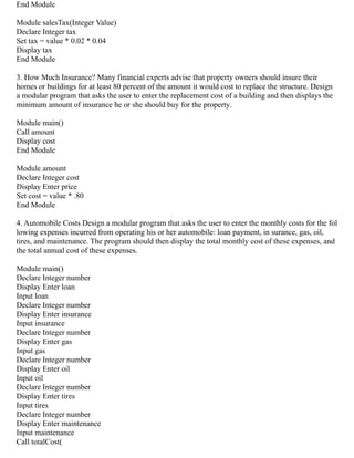 End Module
Module salesTax(Integer Value)
Declare Integer tax
Set tax = value * 0.02 * 0.04
Display tax
End Module
3. How Much Insurance? Many financial experts advise that property owners should insure their
homes or buildings for at least 80 percent of the amount it would cost to replace the structure. Design
a modular program that asks the user to enter the replacement cost of a building and then displays the
minimum amount of insurance he or she should buy for the property.
Module main()
Call amount
Display cost
End Module
Module amount
Declare Integer cost
Display Enter price
Set cost = value * .80
End Module
4. Automobile Costs Design a modular program that asks the user to enter the monthly costs for the fol
lowing expenses incurred from operating his or her automobile: loan payment, in surance, gas, oil,
tires, and maintenance. The program should then display the total monthly cost of these expenses, and
the total annual cost of these expenses.
Module main()
Declare Integer number
Display Enter loan
Input loan
Declare Integer number
Display Enter insurance
Input insurance
Declare Integer number
Display Enter gas
Input gas
Declare Integer number
Display Enter oil
Input oil
Declare Integer number
Display Enter tires
Input tires
Declare Integer number
Display Enter maintenance
Input maintenance
Call totalCost(
 