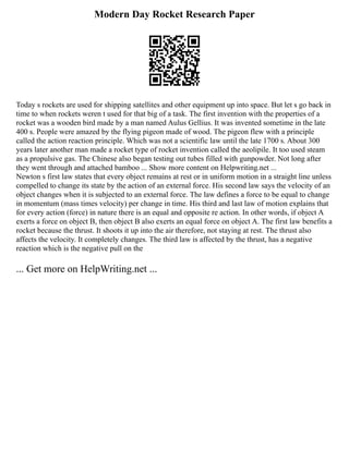 Modern Day Rocket Research Paper
Today s rockets are used for shipping satellites and other equipment up into space. But let s go back in
time to when rockets weren t used for that big of a task. The first invention with the properties of a
rocket was a wooden bird made by a man named Aulus Gellius. It was invented sometime in the late
400 s. People were amazed by the flying pigeon made of wood. The pigeon flew with a principle
called the action reaction principle. Which was not a scientific law until the late 1700 s. About 300
years later another man made a rocket type of rocket invention called the aeolipile. It too used steam
as a propulsive gas. The Chinese also began testing out tubes filled with gunpowder. Not long after
they went through and attached bamboo ... Show more content on Helpwriting.net ...
Newton s first law states that every object remains at rest or in uniform motion in a straight line unless
compelled to change its state by the action of an external force. His second law says the velocity of an
object changes when it is subjected to an external force. The law defines a force to be equal to change
in momentum (mass times velocity) per change in time. His third and last law of motion explains that
for every action (force) in nature there is an equal and opposite re action. In other words, if object A
exerts a force on object B, then object B also exerts an equal force on object A. The first law benefits a
rocket because the thrust. It shoots it up into the air therefore, not staying at rest. The thrust also
affects the velocity. It completely changes. The third law is affected by the thrust, has a negative
reaction which is the negative pull on the
... Get more on HelpWriting.net ...
 