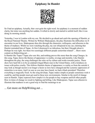 Epiphany In Hamlet
So I had an epiphany. Actually, that s not quite the right word. An epiphany is a moment of sudden
clarity, but mine was anything but sudden. It rolled in slowly and started to unfold itself, like it was
doing its morning stretch.
Yesterday, I was in London with my son. We decided to go ahead and catch the opening of Hamlet, at
the Royal National Theatre. Written by William Shakespeare, the play illustrates the difficulties we ll
encounter in our lives. Shakespeare does this through the characters, soliloquies, and allusions to the
theme of madness. Whilst we were watching the play, my son whispered in my ear, claiming that
Hamlet reminded him of Tupac. At first I dismissed it as ridiculous, but then I thought about it.
Perhaps he was right. Are these two seemingly different people somewhat related? ... Show more
content on Helpwriting.net ...
Is Hamlet like Tupac? Tupac also saw this, and nothing proves this more than the song Changes. In
this song, Tupac shows the themes of appearance vs reality, revenge and morality. Like Hamlet
throughout the play, the song challenges the rules set by culture and works towards justice. These
show how hard life is to be an underprivileged Black man in the United States, with a kindness on
issues with police cruelty. This follows Hamlets theme of appearance vs reality as from the outside it
may look as though racism is no longer a factor as laws have changed and the systemic oppression of
minorities is no more. And I m sure as you may have heard, we had a black president! Therefore
everything is magically fixed. As the song develops, Tupac makes simple as people sometimes wish it
could be, and that people must get used to these new environments. Similar to the motif of change
seen in Hamlet. Tupac expresses how simple it is for people to buy weapons and kill other people.
How in times of change we result to fighting and killing. Like Shakespeare, Tupac uses allusion to
illustrate that madness is not a good way to find the meanings to an
... Get more on HelpWriting.net ...
 