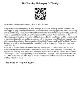The Teaching Philosophy Of Matthys
The Teaching Philosophy of Matthys J. Uys: A Brief Revision.
Every teacher, since the beginning of time, is unique in his or her own way, and has thus their own
teaching philosophy based upon an ultimate goal of education, teaching approaches, views concerning
learners, and teaching values, in order to certify that learners learn the necessary knowledge, skills and
values as required by the South African Curriculum and Assessment Policy Statement. In the
following essay my teaching philosophy will be discussed. Firstly, my ultimate goal for education will
be mentioned. Secondly, my teaching approaches will be elaborated upon. Thirdly, my teaching values
will be stated. In conclusion, the two questions, What kind of teacher am I? and What kind of teacher
do I want to be, given who I am and what I stand for? , will be answered. ... Show more content on
Helpwriting.net ...
At the end of the day, if someone asks me what my ultimate goal for education is, I will tell them,
When my learners leave my classroom, I hope I was able to learn them something valuable they can
apply in their everyday lives, and that the time spent in my classroom was not a waste. Thus, whether
I teach English Home Language or English First Additional Language, I want my learners to be BICS
and CALP proficient in order for them to face the world socially and academically with their heads
held high when they finish
... Get more on HelpWriting.net ...
 