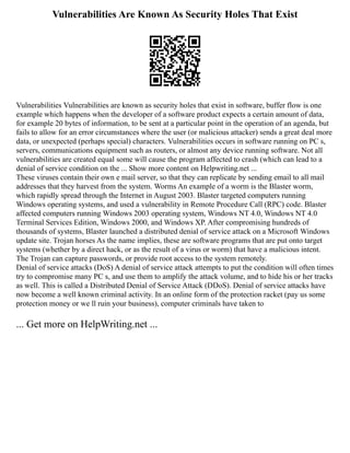 Vulnerabilities Are Known As Security Holes That Exist
Vulnerabilities Vulnerabilities are known as security holes that exist in software, buffer flow is one
example which happens when the developer of a software product expects a certain amount of data,
for example 20 bytes of information, to be sent at a particular point in the operation of an agenda, but
fails to allow for an error circumstances where the user (or malicious attacker) sends a great deal more
data, or unexpected (perhaps special) characters. Vulnerabilities occurs in software running on PC s,
servers, communications equipment such as routers, or almost any device running software. Not all
vulnerabilities are created equal some will cause the program affected to crash (which can lead to a
denial of service condition on the ... Show more content on Helpwriting.net ...
These viruses contain their own e mail server, so that they can replicate by sending email to all mail
addresses that they harvest from the system. Worms An example of a worm is the Blaster worm,
which rapidly spread through the Internet in August 2003. Blaster targeted computers running
Windows operating systems, and used a vulnerability in Remote Procedure Call (RPC) code. Blaster
affected computers running Windows 2003 operating system, Windows NT 4.0, Windows NT 4.0
Terminal Services Edition, Windows 2000, and Windows XP. After compromising hundreds of
thousands of systems, Blaster launched a distributed denial of service attack on a Microsoft Windows
update site. Trojan horses As the name implies, these are software programs that are put onto target
systems (whether by a direct hack, or as the result of a virus or worm) that have a malicious intent.
The Trojan can capture passwords, or provide root access to the system remotely.
Denial of service attacks (DoS) A denial of service attack attempts to put the condition will often times
try to compromise many PC s, and use them to amplify the attack volume, and to hide his or her tracks
as well. This is called a Distributed Denial of Service Attack (DDoS). Denial of service attacks have
now become a well known criminal activity. In an online form of the protection racket (pay us some
protection money or we ll ruin your business), computer criminals have taken to
... Get more on HelpWriting.net ...
 