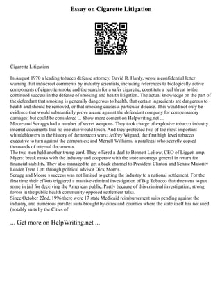 Essay on Cigarette Litigation
Cigarette Litigation
In August 1970 a leading tobacco defense attorney, David R. Hardy, wrote a confidential letter
warning that indiscreet comments by industry scientists, including references to biologically active
components of cigarette smoke and the search for a safer cigarette, constitute a real threat to the
continued success in the defense of smoking and health litigation. The actual knowledge on the part of
the defendant that smoking is generally dangerous to health, that certain ingredients are dangerous to
health and should be removed, or that smoking causes a particular disease. This would not only be
evidence that would substantially prove a case against the defendant company for compensatory
damages, but could be considered ... Show more content on Helpwriting.net ...
Moore and Scruggs had a number of secret weapons. They took charge of explosive tobacco industry
internal documents that no one else would touch. And they protected two of the most important
whistleblowers in the history of the tobacco wars: Jeffrey Wigand, the first high level tobacco
executive to turn against the companies; and Merrell Williams, a paralegal who secretly copied
thousands of internal documents.
The two men held another trump card. They offered a deal to Bennett LeBow, CEO of Liggett amp;
Myers: break ranks with the industry and cooperate with the state attorneys general in return for
financial stability. They also managed to get a back channel to President Clinton and Senate Majority
Leader Trent Lott through political advisor Dick Morris.
Scrugg and Moore s success was not limited to getting the industry to a national settlement. For the
first time their efforts triggered a massive criminal investigation of Big Tobacco that threatens to put
some in jail for deceiving the American public. Partly because of this criminal investigation, strong
forces in the public health community opposed settlement talks.
Since October 22nd, 1996 there were 17 state Medicaid reimbursement suits pending against the
industry, and numerous parallel suits brought by cities and counties where the state itself has not sued
(notably suits by the Cities of
... Get more on HelpWriting.net ...
 