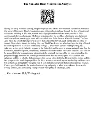 The Sun Also Rises Modernism Analysis
During the early twentieth century, the philosophical and artistic movement of Modernism permeated
the world of literature. Thusly, Modernism, as a philosophy, is defined through the loss of traditional
values and meaning in life; men, women and all people are isolated and alone, unable to fully
communicate through language. Modernist writers portray the world as a harsh and unjust place in
which their characters struggle alone with unrealistic and futile dreams. With this in mind, The Sun
Also Rises by Ernest Hemingway is a novel that details the story of Jacob Barnes and his circle of
friends. Most of the friends, including Jake, are World War I veterans who have been harshly afflicted
by their experiences in the war and heavily indulge ... Show more content on Helpwriting.net ...
Jake tries to be a good Catholic; he goes to the Cathedral and he prays in a very scattered way, first for
his friends, then bullfighters, then money, and then his mind wanders onto other subjects. Jake tries to
be a good Catholic by praying and attempting to be spiritual, but much like his own spirituality, his
prayer is choppy. He does not usually go to church nor does he usually pray. Jake does not feel
religious, and this is what he deduces makes him such a rotten Catholic. He regrets this notion and this
is a symptom of a much larger problem for Jake: he craves authenticity and spirituality and innocence,
but he has been corrupted by the great war. It took not only his fertility but also his spiritual potency.
Further proof of his desire for spiritual authenticity and purity is when he sees Pedro Romero, the
young, talented, and captivating young Spanish bullfighter, in a bullfight. Jake
... Get more on HelpWriting.net ...
 