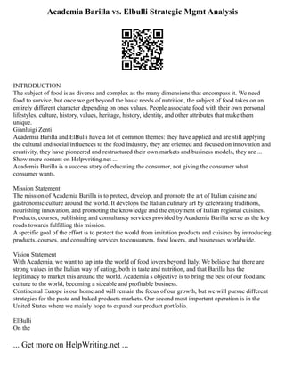 Academia Barilla vs. Elbulli Strategic Mgmt Analysis
INTRODUCTION
The subject of food is as diverse and complex as the many dimensions that encompass it. We need
food to survive, but once we get beyond the basic needs of nutrition, the subject of food takes on an
entirely different character depending on ones values. People associate food with their own personal
lifestyles, culture, history, values, heritage, history, identity, and other attributes that make them
unique.
Gianluigi Zenti
Academia Barilla and ElBulli have a lot of common themes: they have applied and are still applying
the cultural and social influences to the food industry, they are oriented and focused on innovation and
creativity, they have pioneered and restructured their own markets and business models, they are ...
Show more content on Helpwriting.net ...
Academia Barilla is a success story of educating the consumer, not giving the consumer what
consumer wants.
Mission Statement
The mission of Academia Barilla is to protect, develop, and promote the art of Italian cuisine and
gastronomic culture around the world. It develops the Italian culinary art by celebrating traditions,
nourishing innovation, and promoting the knowledge and the enjoyment of Italian regional cuisines.
Products, courses, publishing and consultancy services provided by Academia Barilla serve as the key
roads towards fulfilling this mission.
A specific goal of the effort is to protect the world from imitation products and cuisines by introducing
products, courses, and consulting services to consumers, food lovers, and businesses worldwide.
Vision Statement
With Academia, we want to tap into the world of food lovers beyond Italy. We believe that there are
strong values in the Italian way of eating, both in taste and nutrition, and that Barilla has the
legitimacy to market this around the world. Academia s objective is to bring the best of our food and
culture to the world, becoming a sizeable and profitable business.
Continental Europe is our home and will remain the focus of our growth, but we will pursue different
strategies for the pasta and baked products markets. Our second most important operation is in the
United States where we mainly hope to expand our product portfolio.
ElBulli
On the
... Get more on HelpWriting.net ...
 