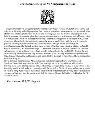 Christocentic Religion Vs Albigenianism Essay
Thought separated by a few centuries for when they were highly focused on, both Christocentric and
affective spirituality and Albigensianism find common ground and polar opposites between each other.
If there was one thing both views practiced and encouraged, it was the practice of asceticism. Both
beliefs practiced rigorous discipline, but more so, the practices were self harming and self deprecating.
For Albigensians, practices included starvation (f) and the encouragement of suicide (CP 16), while
those who followed affective spirituality, primarily women, would [join] with the crucifix through
physical suffering both involuntary and voluntary that is, through illness and through self
mortification, may it be through horrible pain, twisting of the body, and bleeding whether inflicted by
God or by oneself (CP1 Medieval Essays 11). However, as written in Section 8 of the CP1 Handout,
Albigensians performed these types of acts in order to [align] with the good God by freeing the soul
from the body and matter which they believed were evil (CP1 16); they wanted to feel pain because
they detested physicality and humanity, and wanted to free themselves from this ... Show more content
on Helpwriting.net ...
It was common belief amongst Albigensians that carnal marriage is always a mortal sin (CP1
Medieval Essays 14), as well as the belief that marriage lead to sexual relations, which lead to
trapping more souls into the material bodies which they so rejected and yearned to escape from so that
humanity would be able to be in communion with the good God. Medieval women chose not to marry
in order to bring themselves as individuals closer to God, rather than for believing it to be a mortal sin,
yet some still viewed it as the most feared of all the disease, [that of the] bridal bed (Handout for CP1
Medieval Essays
... Get more on HelpWriting.net ...
 