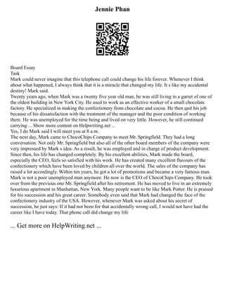 Jennie Phan
Board Essay
Task
Mark could never imagine that this telephone call could change his life forever. Whenever I think
about what happened, I always think that it is a miracle that changed my life. It s like my accidental
destiny! Mark said.
Twenty years ago, when Mark was a twenty five year old man, he was still living in a garret of one of
the oldest building in New York City. He used to work as an effective worker of a small chocolate
factory. He specialized in making the confectionery from chocolate and cocoa. He then quit his job
because of his dissatisfaction with the treatment of the manager and the poor condition of working
there. He was unemployed for the time being and lived on very little. However, he still continued
carrying ... Show more content on Helpwriting.net ...
Yes, I do Mark said I will meet you at 8 a.m.
The next day, Mark came to ChocoChips Company to meet Mr. Springfield. They had a long
conversation. Not only Mr. Springfield but also all of the other board members of the company were
very impressed by Mark s idea. As a result, he was employed and in charge of product development.
Since then, his life has changed completely. By his excellent abilities, Mark made the board,
especially the CEO, feels so satisfied with his work. He has created many excellent flavours of the
confectionery which have been loved by children all over the world. The sales of the company has
raised a lot accordingly. Within ten years, he got a lot of promotions and became a very famous man.
Mark is not a poor unemployed man anymore. He now is the CEO of ChocoChips Company. He took
over from the previous one Mr. Springfield after his retirement. He has moved to live in an extremely
luxurious apartment in Manhattan, New York. Many people want to be like Mark Potter. He is praised
for his succession and his great career. Somebody even said that Mark had changed the face of the
confectionery industry of the USA. However, whenever Mark was asked about his secret of
succession, he just says: If it had not been for that accidentally wrong call, I would not have had the
career like I have today. That phone call did change my life
... Get more on HelpWriting.net ...
 