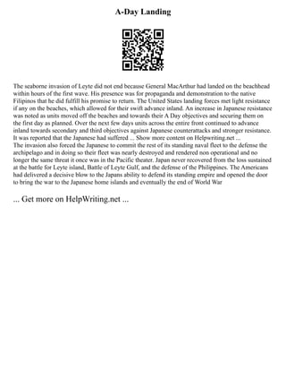 A-Day Landing
The seaborne invasion of Leyte did not end because General MacArthur had landed on the beachhead
within hours of the first wave. His presence was for propaganda and demonstration to the native
Filipinos that he did fulfill his promise to return. The United States landing forces met light resistance
if any on the beaches, which allowed for their swift advance inland. An increase in Japanese resistance
was noted as units moved off the beaches and towards their A Day objectives and securing them on
the first day as planned. Over the next few days units across the entire front continued to advance
inland towards secondary and third objectives against Japanese counterattacks and stronger resistance.
It was reported that the Japanese had suffered ... Show more content on Helpwriting.net ...
The invasion also forced the Japanese to commit the rest of its standing naval fleet to the defense the
archipelago and in doing so their fleet was nearly destroyed and rendered non operational and no
longer the same threat it once was in the Pacific theater. Japan never recovered from the loss sustained
at the battle for Leyte island, Battle of Leyte Gulf, and the defense of the Philippines. The Americans
had delivered a decisive blow to the Japans ability to defend its standing empire and opened the door
to bring the war to the Japanese home islands and eventually the end of World War
... Get more on HelpWriting.net ...
 