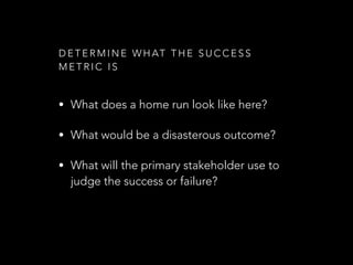 D E T E R M I N E W H AT T H E S U C C E S S
M E T R I C I S
• What does a home run look like here?
• What would be a disasterous outcome?
• What will the primary stakeholder use to
judge the success or failure?
 