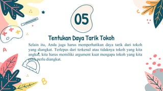 Selain itu, Anda juga harus memperhatikan daya tarik dari tokoh
yang diangkat. Terlepas dari terkenal atau tidaknya tokoh yang kita
angkat, kita harus memiliki argument kuat mengapa tokoh yang kita
pilih perlu diangkat.
Tentukan Daya Tarik Tokoh
05
 
