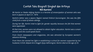 Contoh Teks Biografi Singkat dan Artinya
RA Kartini
RA Kartini or Raden Adjeng Kartini is a heroine of emancipation of woman who was
born in Jepara on April 21, 1879.
Kartini’s father was a Jepara Regent named R.M.A.A Sosroningrat. She was the fifth
child from a total of eleven siblings.
During her life, Kartini tried to fight for gender equality because she felt that women
were oppressed.
At that time, women were not allowed to obtain higher education. Kartini was a smart
woman and she could speak Dutch.
From Dutch newspapers and magazines, she was attracted by European women’s
advance thinking.
From there she started her fight in establishing a school for women supported by her
husband, K.R.M. Adipati Ario Singgih Djojo Adhiningrat. Kartini died at the age of 25.
 