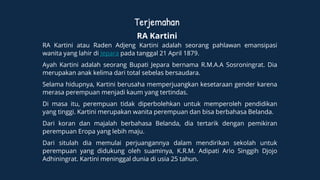 Terjemahan
RA Kartini
RA Kartini atau Raden Adjeng Kartini adalah seorang pahlawan emansipasi
wanita yang lahir di Jepara pada tanggal 21 April 1879.
Ayah Kartini adalah seorang Bupati Jepara bernama R.M.A.A Sosroningrat. Dia
merupakan anak kelima dari total sebelas bersaudara.
Selama hidupnya, Kartini berusaha memperjuangkan kesetaraan gender karena
merasa perempuan menjadi kaum yang tertindas.
Di masa itu, perempuan tidak diperbolehkan untuk memperoleh pendidikan
yang tinggi. Kartini merupakan wanita perempuan dan bisa berbahasa Belanda.
Dari koran dan majalah berbahasa Belanda, dia tertarik dengan pemikiran
perempuan Eropa yang lebih maju.
Dari situlah dia memulai perjuangannya dalam mendirikan sekolah untuk
perempuan yang didukung oleh suaminya, K.R.M. Adipati Ario Singgih Djojo
Adhiningrat. Kartini meninggal dunia di usia 25 tahun.
 