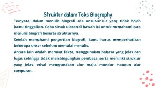 Struktur dalam Teks Biography
Ternyata, dalam menulis biografi ada unsur-unsur yang tidak boleh
kamu tinggalkan. Coba simak ulasan di bawah ini untuk memahami cara
menulis biografi beserta strukturnya.
Setelah memahami pengertian biografi, kamu harus memperhatikan
beberapa unsur sebelum memulai menulis.
Antara lain adalah memuat fakta, menggunakan bahasa yang jelas dan
lugas sehingga tidak membingungkan pembaca, serta memiliki struktur
yang jelas, misal menggunakan alur maju, mundur maupun alur
campuran.
 