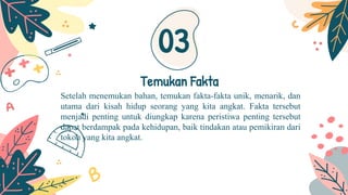 Setelah menemukan bahan, temukan fakta-fakta unik, menarik, dan
utama dari kisah hidup seorang yang kita angkat. Fakta tersebut
menjadi penting untuk diungkap karena peristiwa penting tersebut
dapat berdampak pada kehidupan, baik tindakan atau pemikiran dari
tokoh yang kita angkat.
Temukan Fakta
03
 