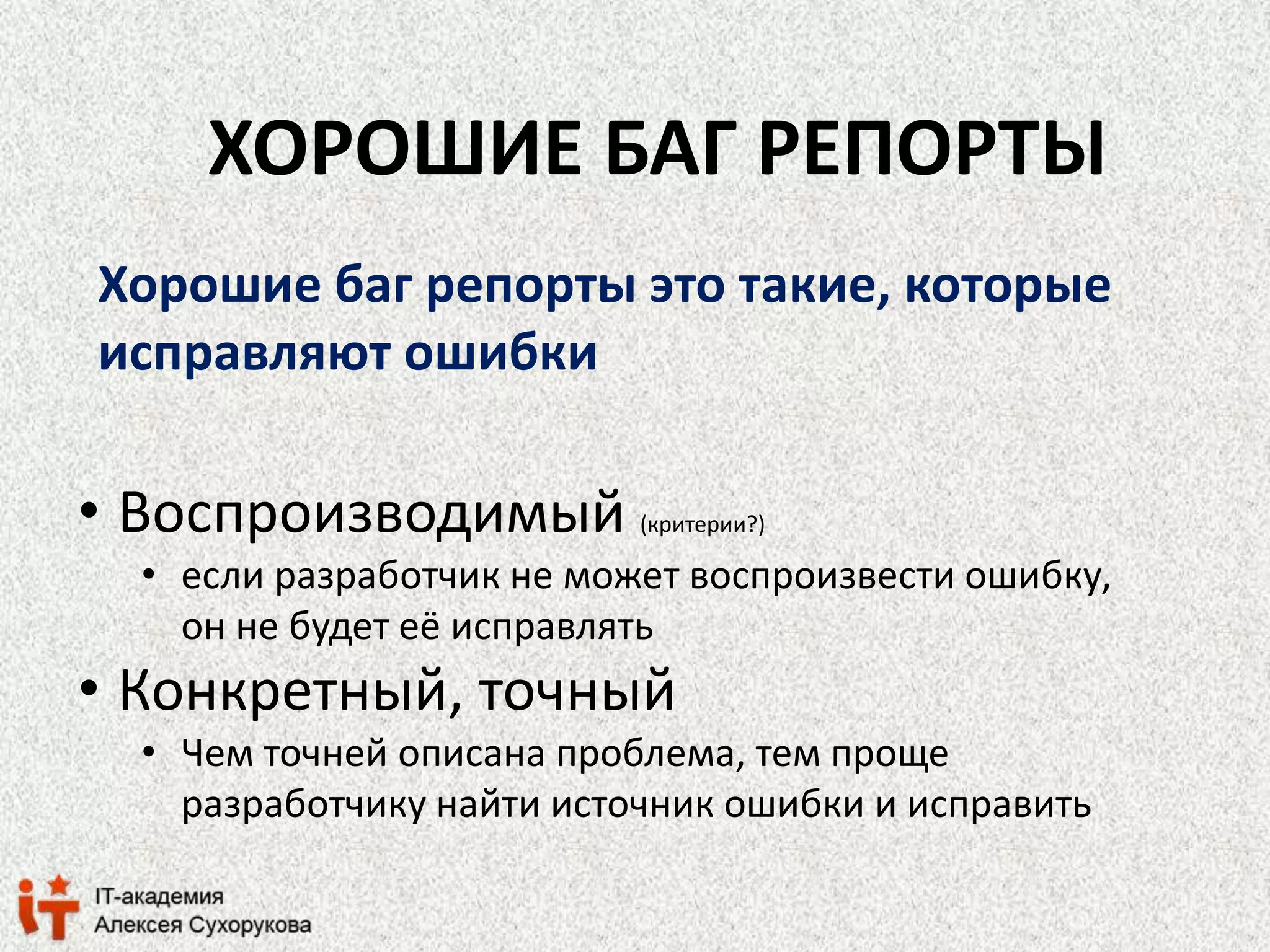 ХОРОШИЕ БАГ РЕПОРТЫ 
Хорошие баг репорты это такие, которые 
исправляют ошибки 
• Воспроизводимый (критерии?) 
• если разработчик не может воспроизвести ошибку, 
он не будет её исправлять 
• Конкретный, точный 
• Чем точней описана проблема, тем проще 
разработчику найти источник ошибки и исправить 
 