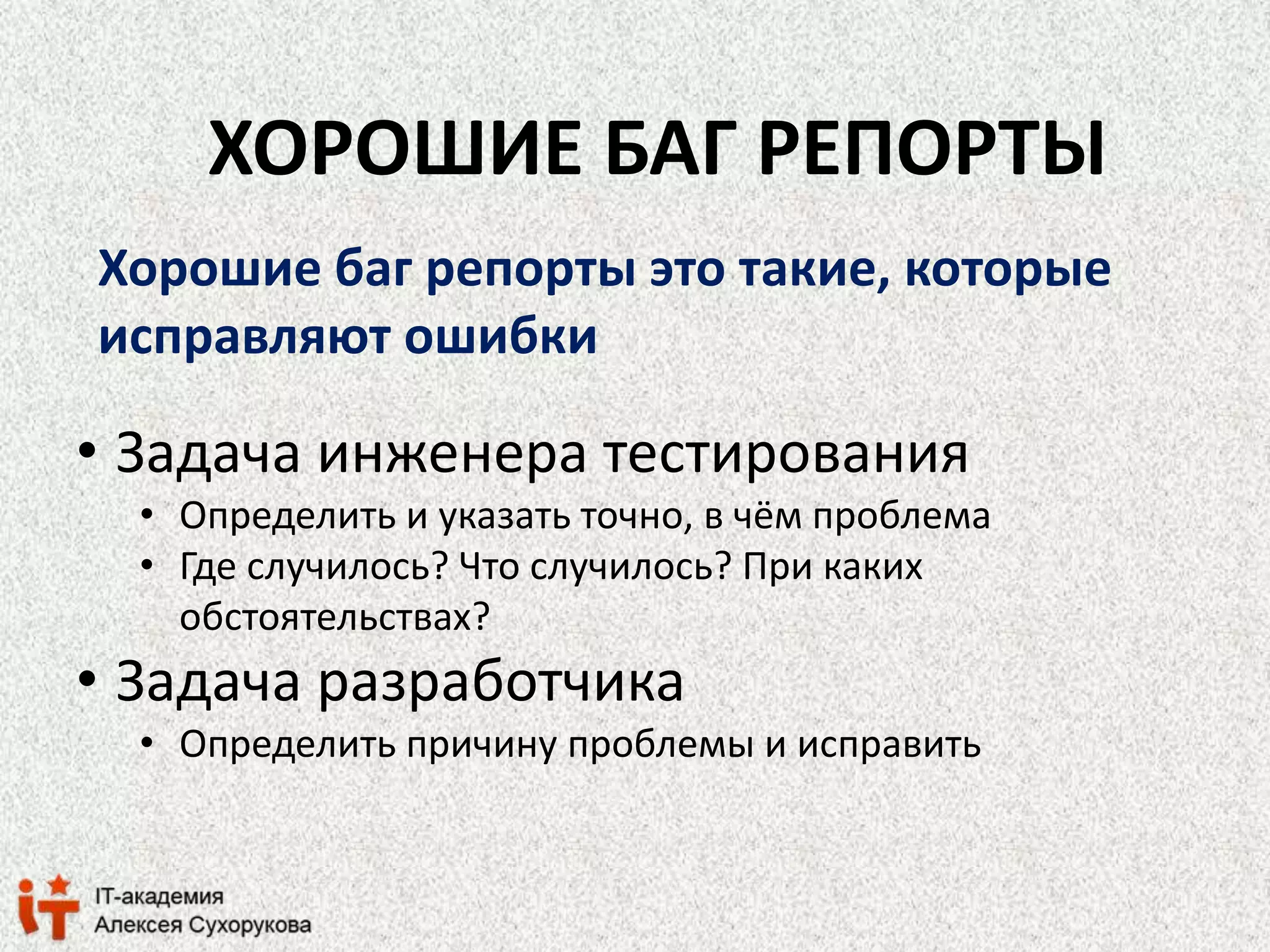 ХОРОШИЕ БАГ РЕПОРТЫ 
Хорошие баг репорты это такие, которые 
исправляют ошибки 
• Задача инженера тестирования 
• Определить и указать точно, в чём проблема 
• Где случилось? Что случилось? При каких 
обстоятельствах? 
• Задача разработчика 
• Определить причину проблемы и исправить 
