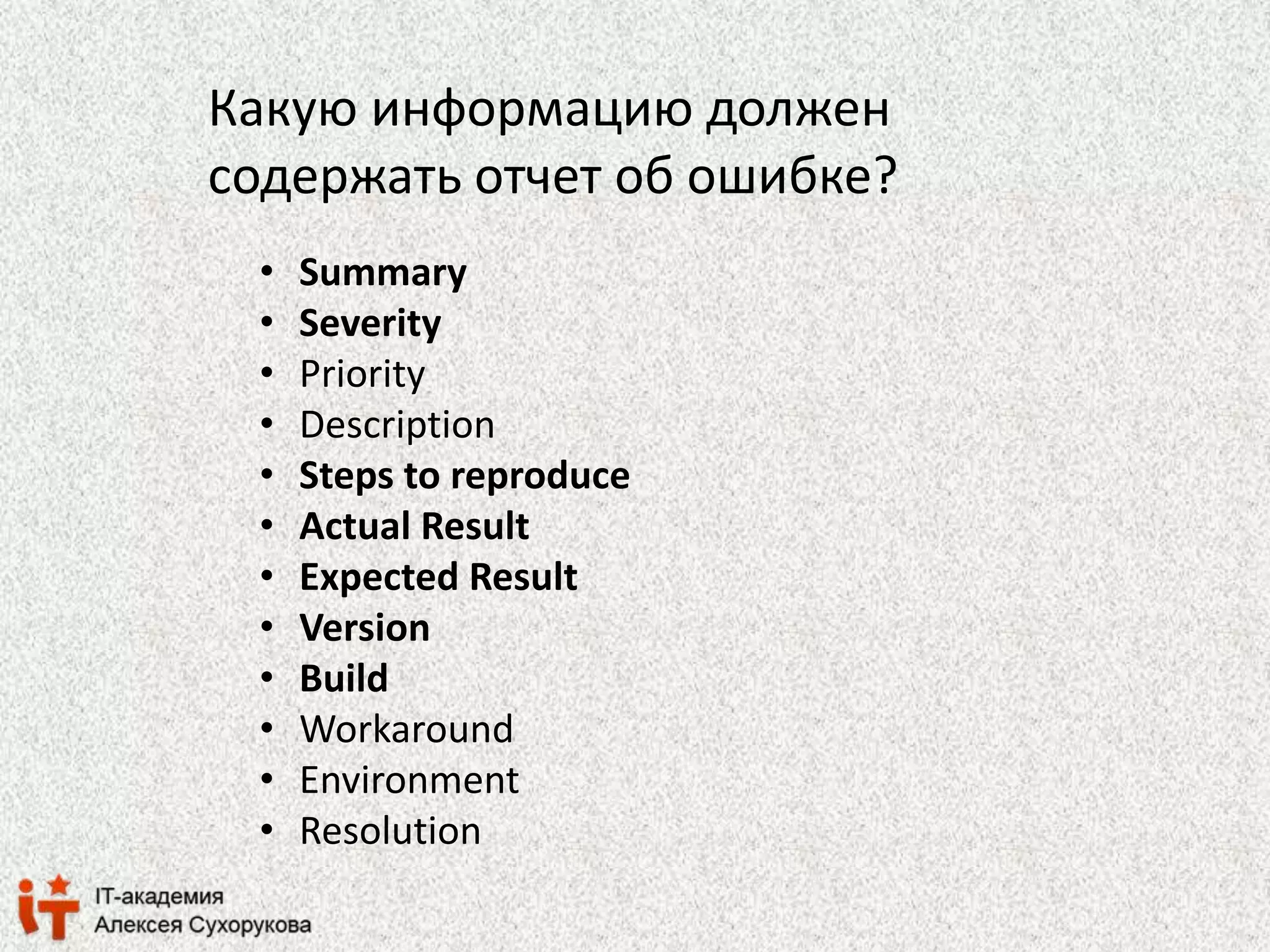 Какую информацию должен 
содержать отчет об ошибке? 
• Summary 
• Severity 
• Priority 
• Description 
• Steps to reproduce 
• Actual Result 
• Expected Result 
• Version 
• Build 
• Workaround 
• Environment 
• Resolution 
 