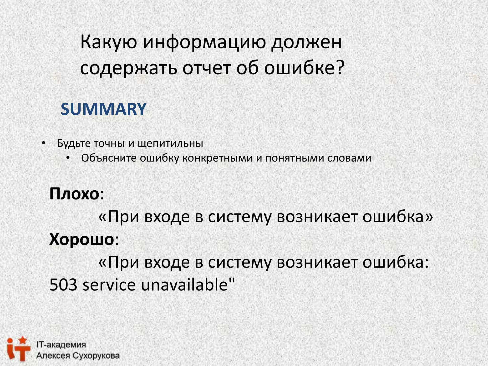 Какую информацию должен 
содержать отчет об ошибке? 
SUMMARY 
• Будьте точны и щепитильны 
• Объясните ошибку конкретными и понятными словами 
Плохо: 
«При входе в систему возникает ошибка» 
Хорошо: 
«При входе в систему возникает ошибка: 
503 service unavailable" 
 