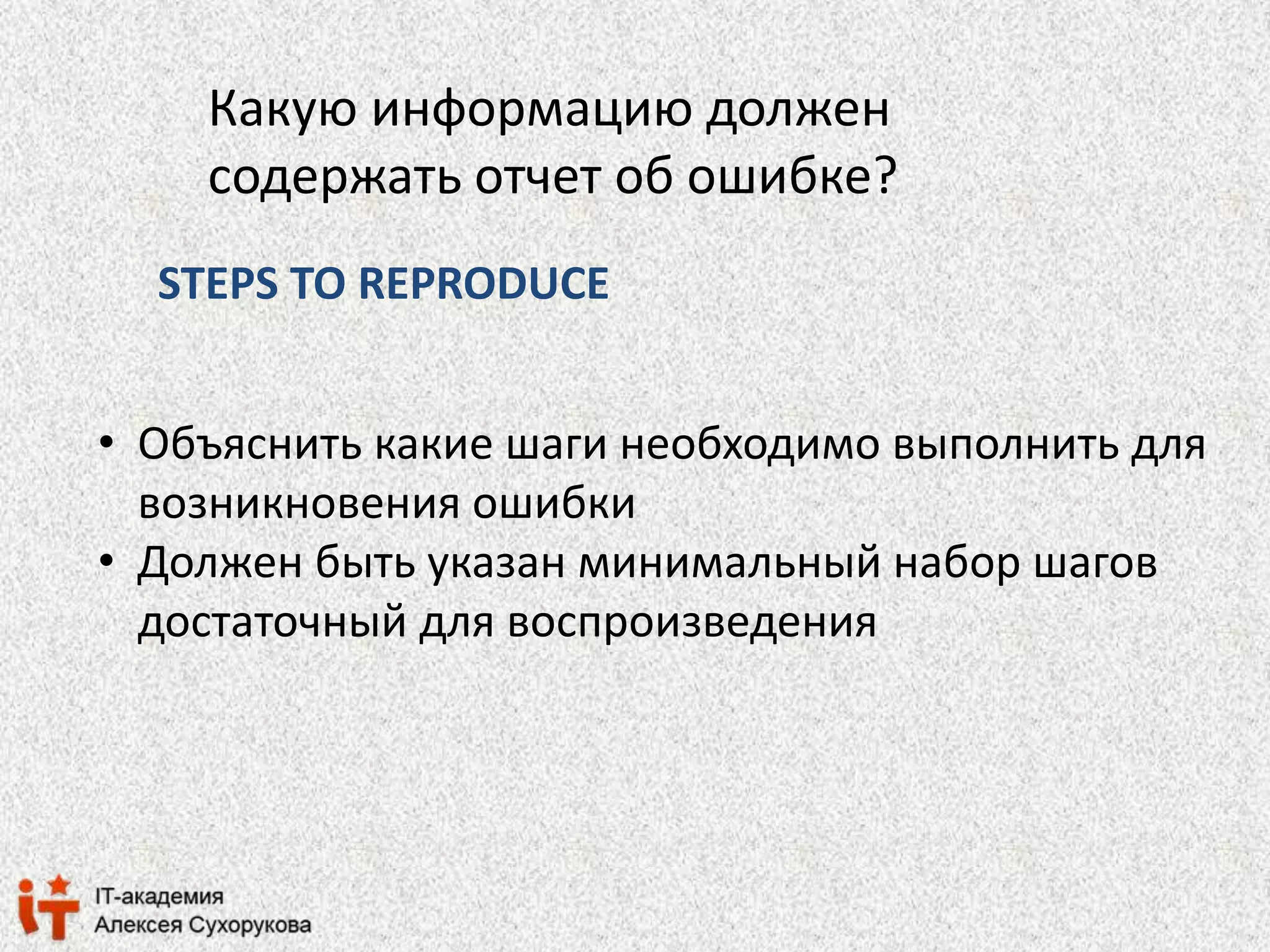 Какую информацию должен 
содержать отчет об ошибке? 
STEPS TO REPRODUCE 
• Объяснить какие шаги необходимо выполнить для 
возникновения ошибки 
• Должен быть указан минимальный набор шагов 
достаточный для воспроизведения 
 