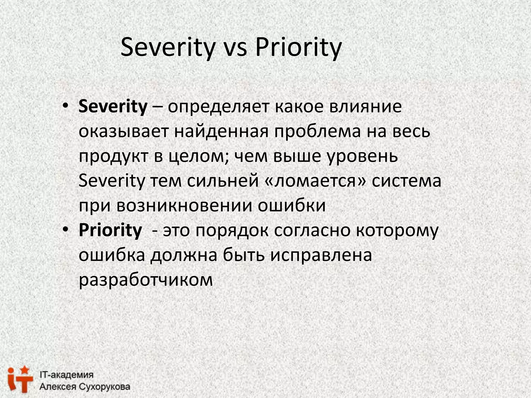 Severity vs Priority 
• Severity – определяет какое влияние 
оказывает найденная проблема на весь 
продукт в целом; чем выше уровень 
Severity тем сильней «ломается» система 
при возникновении ошибки 
• Priority - это порядок согласно которому 
ошибка должна быть исправлена 
разработчиком 
 