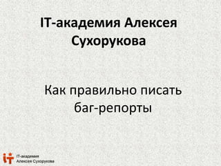 IT-академия Алексея 
Сухорукова 
Как правильно писать 
баг-репорты 
 