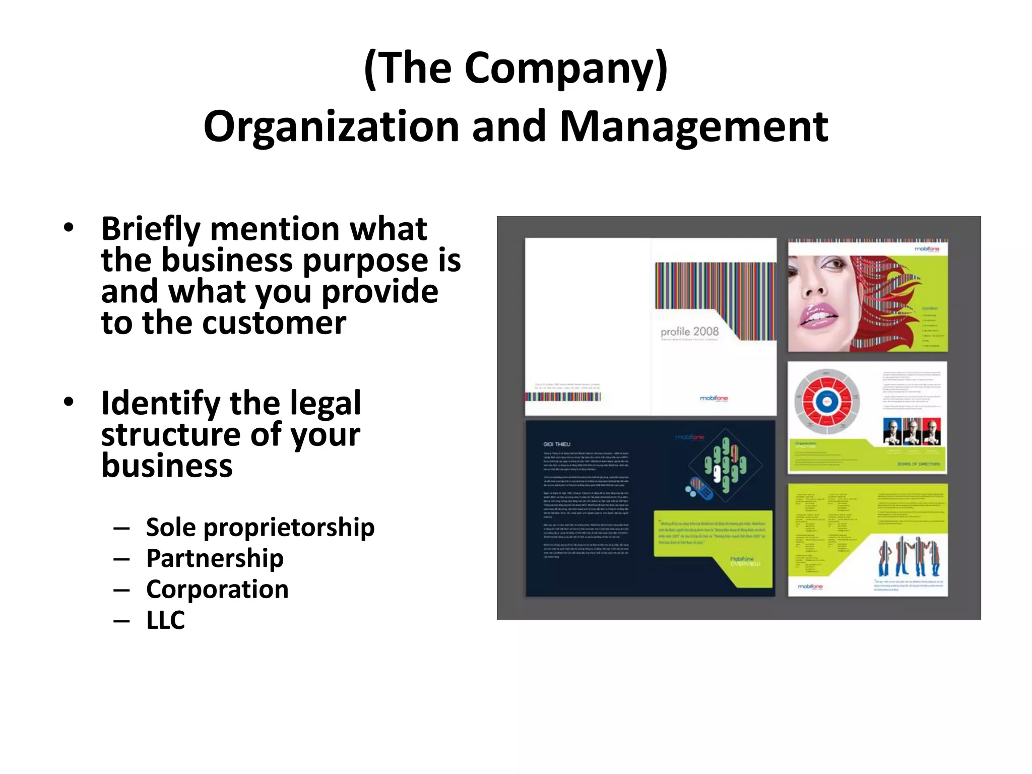 (The Company)
Organization and Management
• Briefly mention what
the business purpose is
and what you provide
to the customer
• Identify the legal
structure of your
business
– Sole proprietorship
– Partnership
– Corporation
– LLC
 