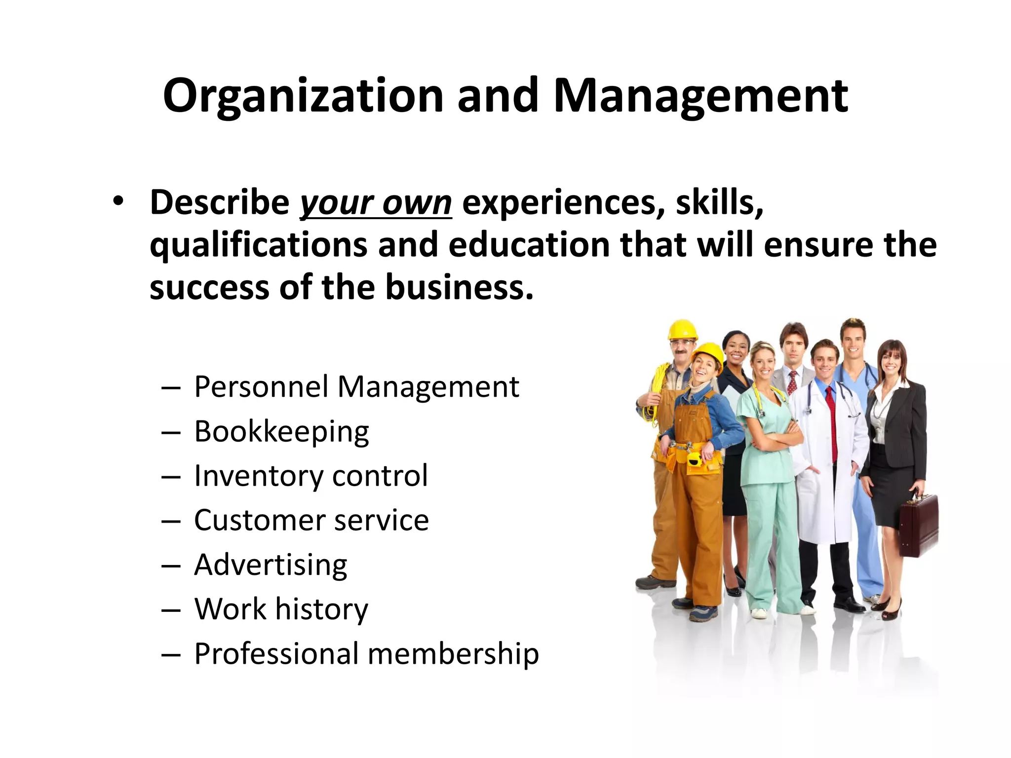 Organization and Management
• Describe your own experiences, skills,
qualifications and education that will ensure the
success of the business.
– Personnel Management
– Bookkeeping
– Inventory control
– Customer service
– Advertising
– Work history
– Professional membership
 