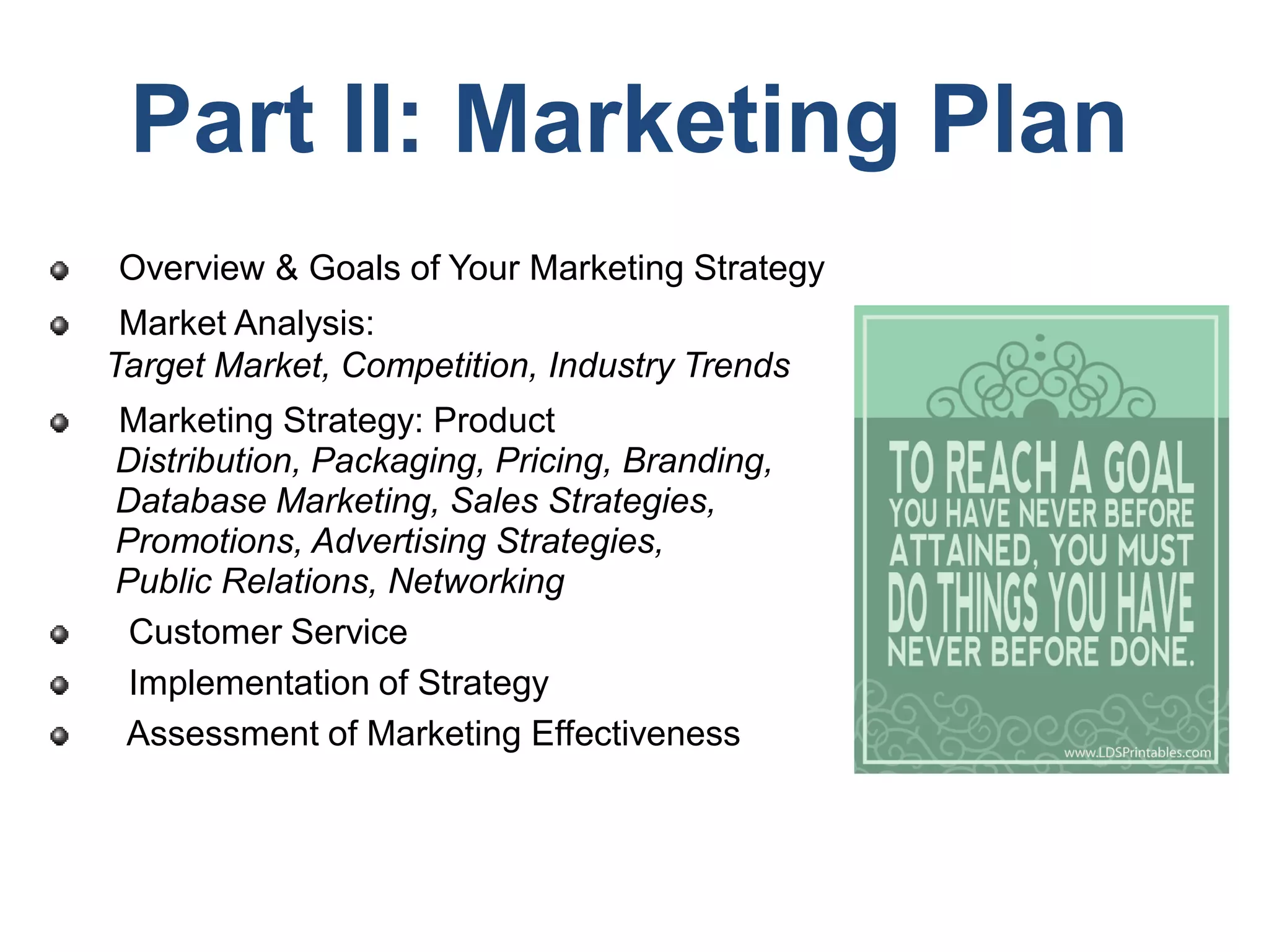 Part II: Marketing Plan
Overview & Goals of Your Marketing Strategy
Market Analysis:
Target Market, Competition, Industry Trends
Marketing Strategy: Product
Distribution, Packaging, Pricing, Branding,
Database Marketing, Sales Strategies,
Promotions, Advertising Strategies,
Public Relations, Networking
Customer Service
Implementation of Strategy
Assessment of Marketing Effectiveness
 