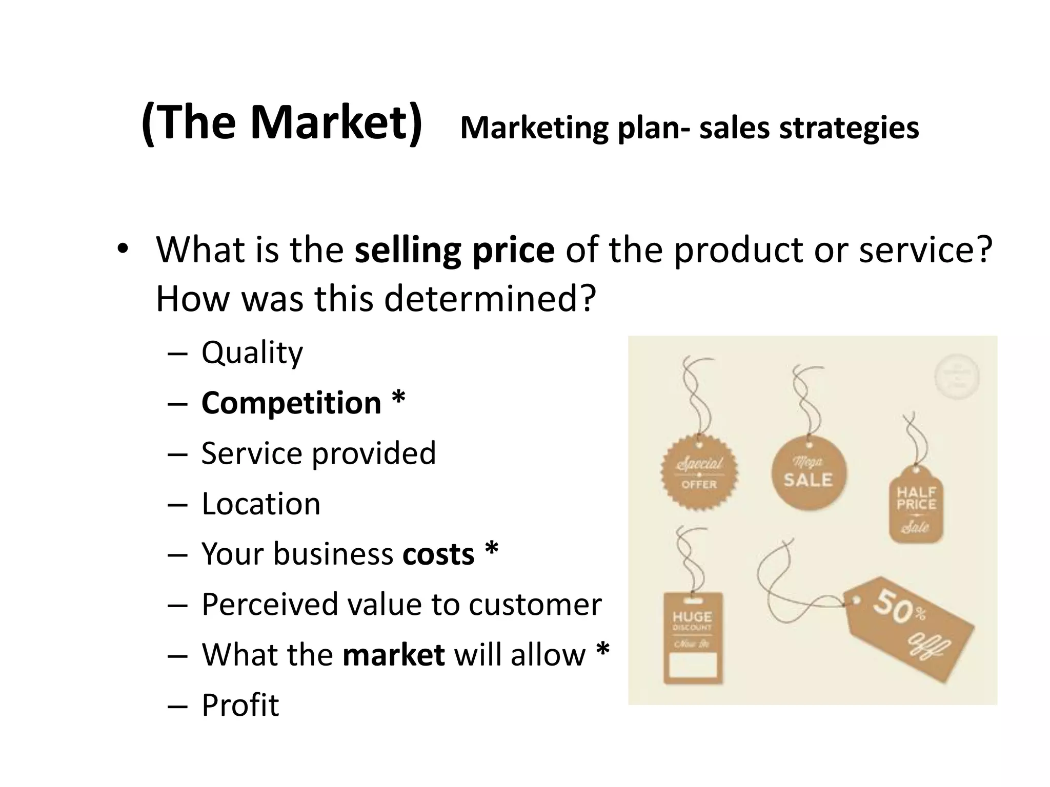 (The Market) Marketing plan- sales strategies
• What is the selling price of the product or service?
How was this determined?
– Quality
– Competition *
– Service provided
– Location
– Your business costs *
– Perceived value to customer
– What the market will allow *
– Profit
 
