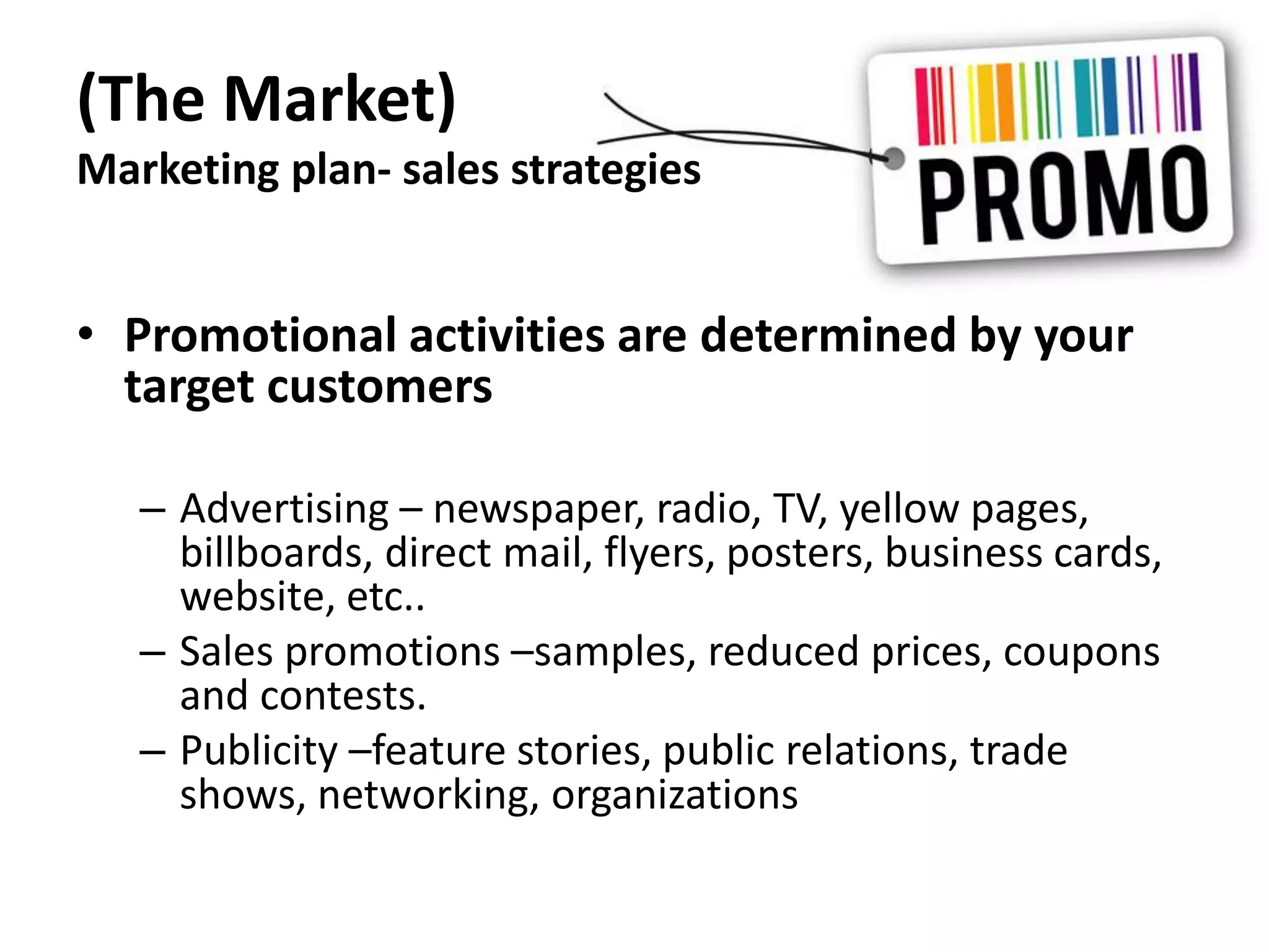 (The Market)
Marketing plan- sales strategies
• Promotional activities are determined by your
target customers
– Advertising – newspaper, radio, TV, yellow pages,
billboards, direct mail, flyers, posters, business cards,
website, etc..
– Sales promotions –samples, reduced prices, coupons
and contests.
– Publicity –feature stories, public relations, trade
shows, networking, organizations
 