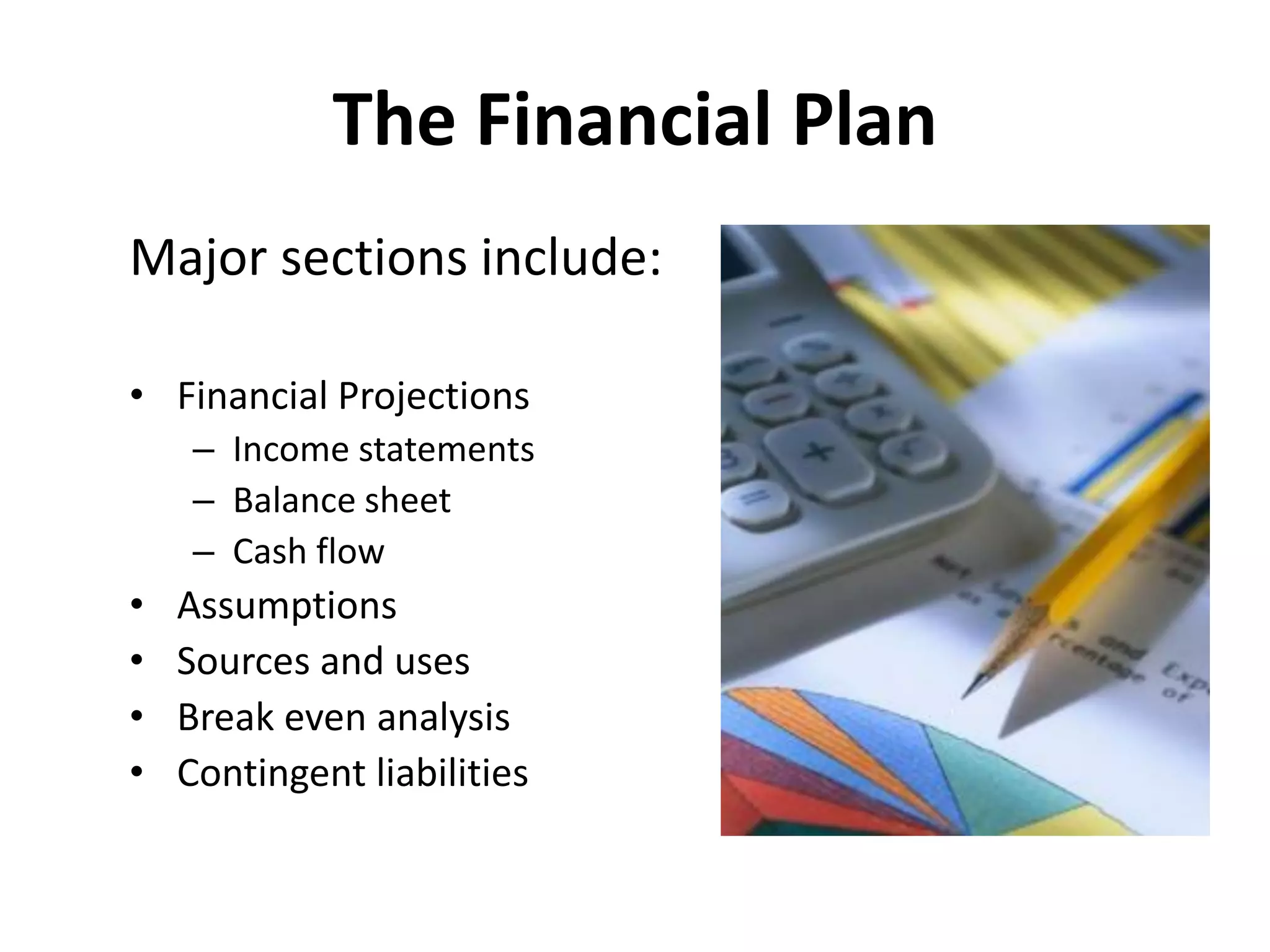 The Financial Plan
Major sections include:
• Financial Projections
– Income statements
– Balance sheet
– Cash flow
• Assumptions
• Sources and uses
• Break even analysis
• Contingent liabilities
 