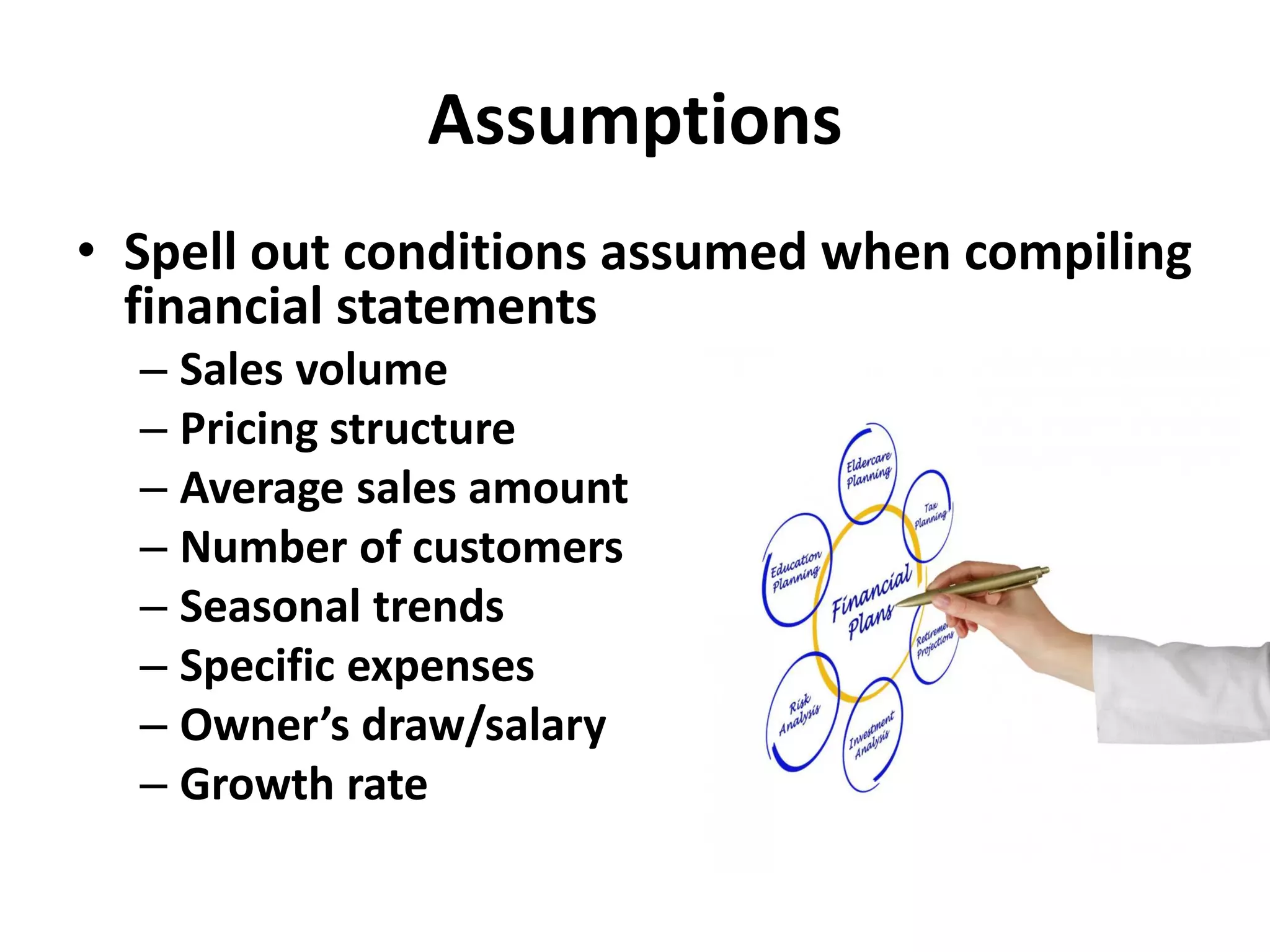 Assumptions
• Spell out conditions assumed when compiling
financial statements
– Sales volume
– Pricing structure
– Average sales amount
– Number of customers
– Seasonal trends
– Specific expenses
– Owner’s draw/salary
– Growth rate
 