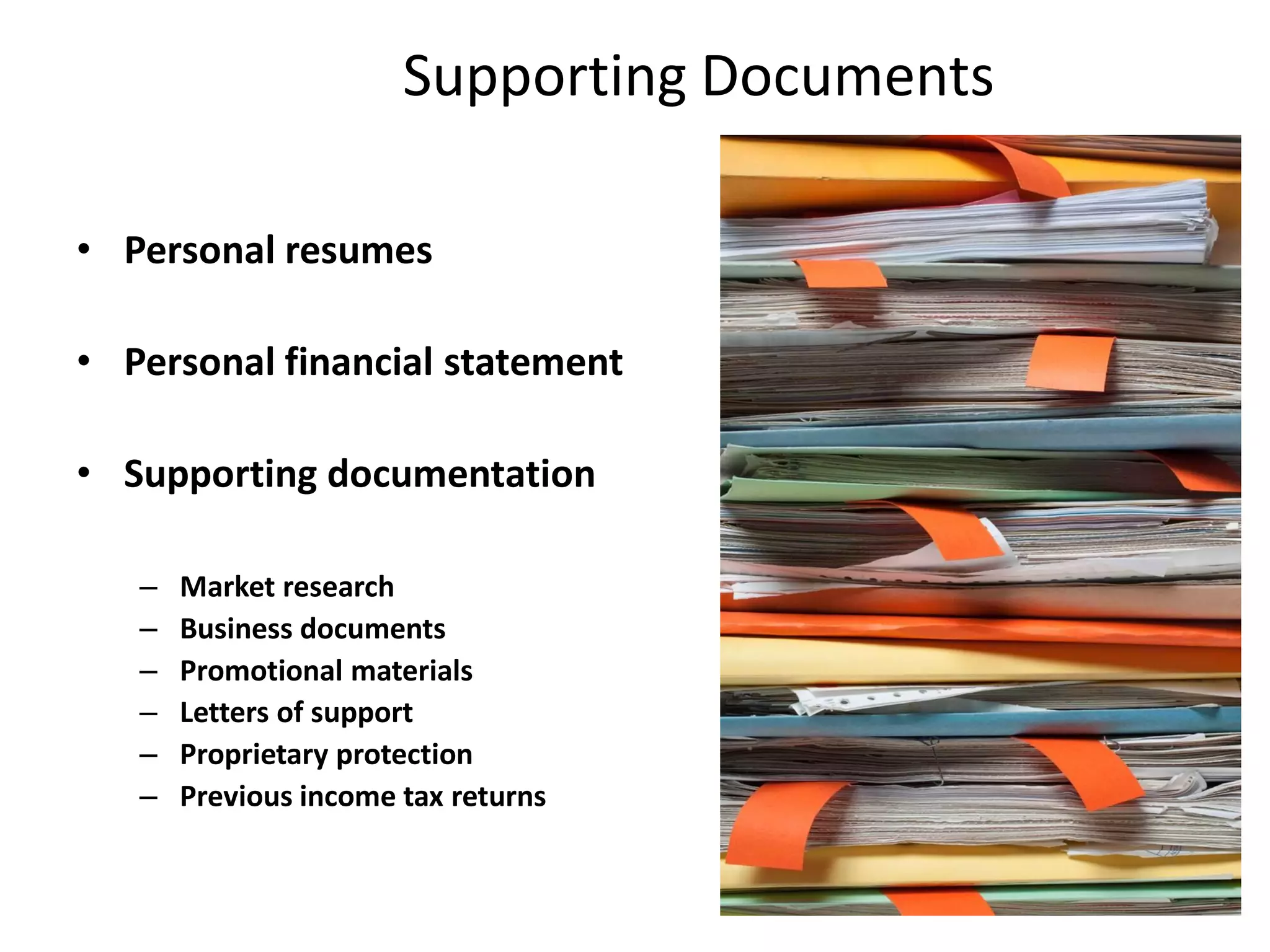 Supporting Documents
• Personal resumes
• Personal financial statement
• Supporting documentation
– Market research
– Business documents
– Promotional materials
– Letters of support
– Proprietary protection
– Previous income tax returns
 