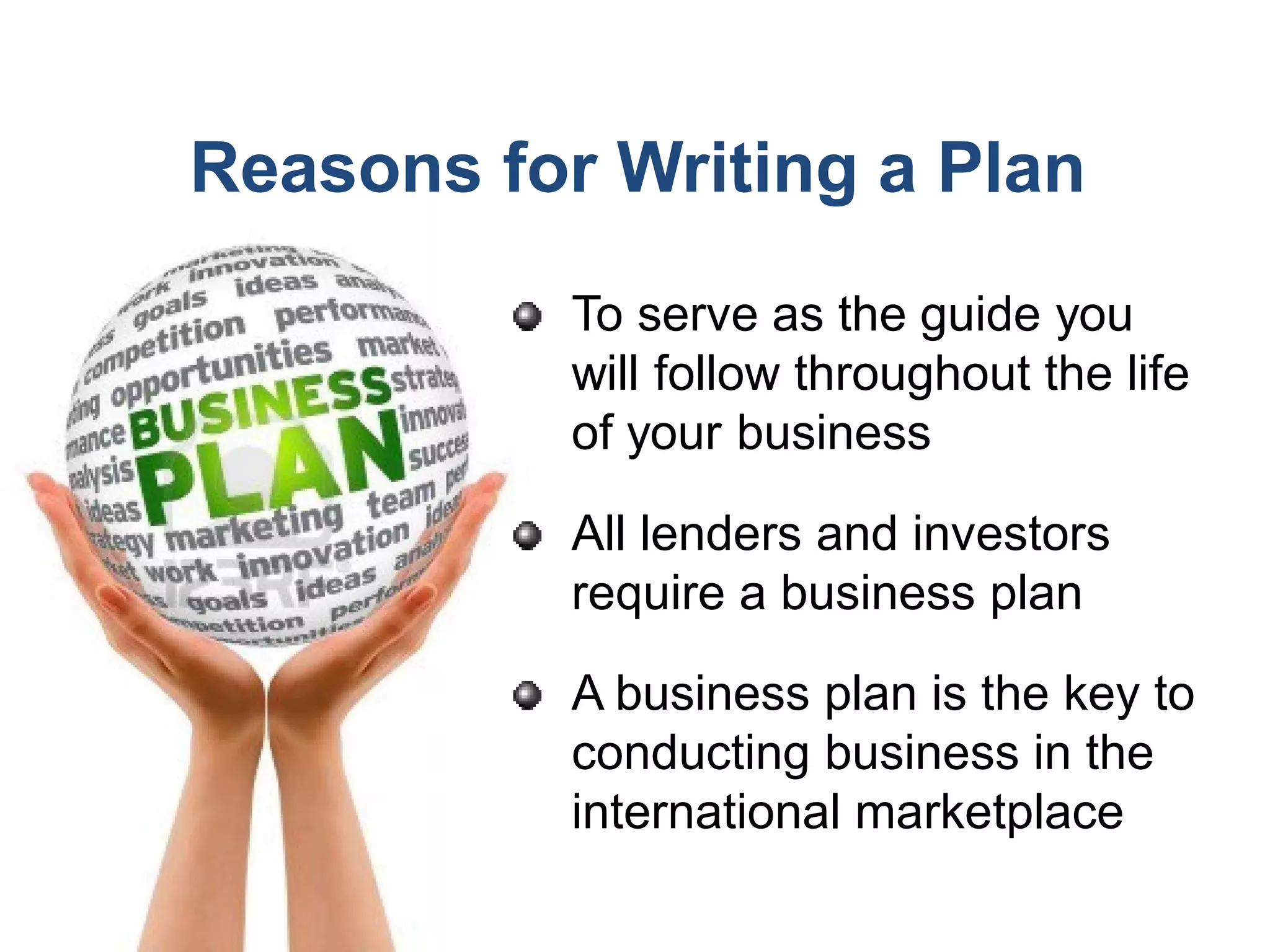 Reasons for Writing a Plan
To serve as the guide you
will follow throughout the life
of your business
All lenders and investors
require a business plan
A business plan is the key to
conducting business in the
international marketplace
 