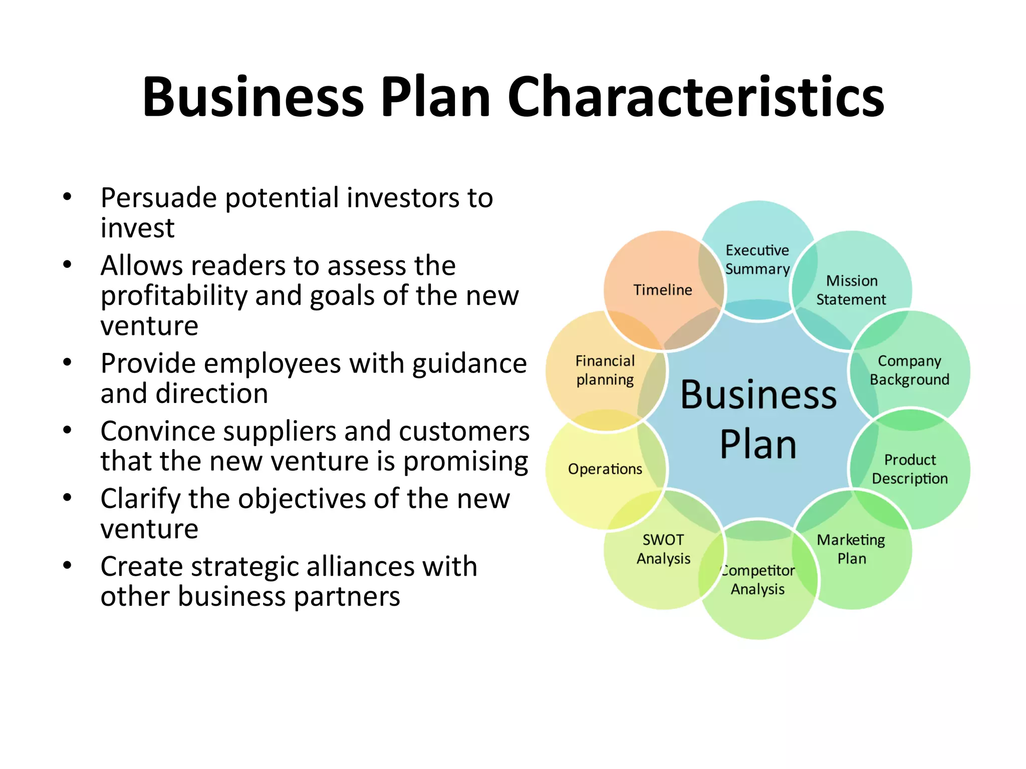 Business Plan Characteristics
• Persuade potential investors to
invest
• Allows readers to assess the
profitability and goals of the new
venture
• Provide employees with guidance
and direction
• Convince suppliers and customers
that the new venture is promising
• Clarify the objectives of the new
venture
• Create strategic alliances with
other business partners
 