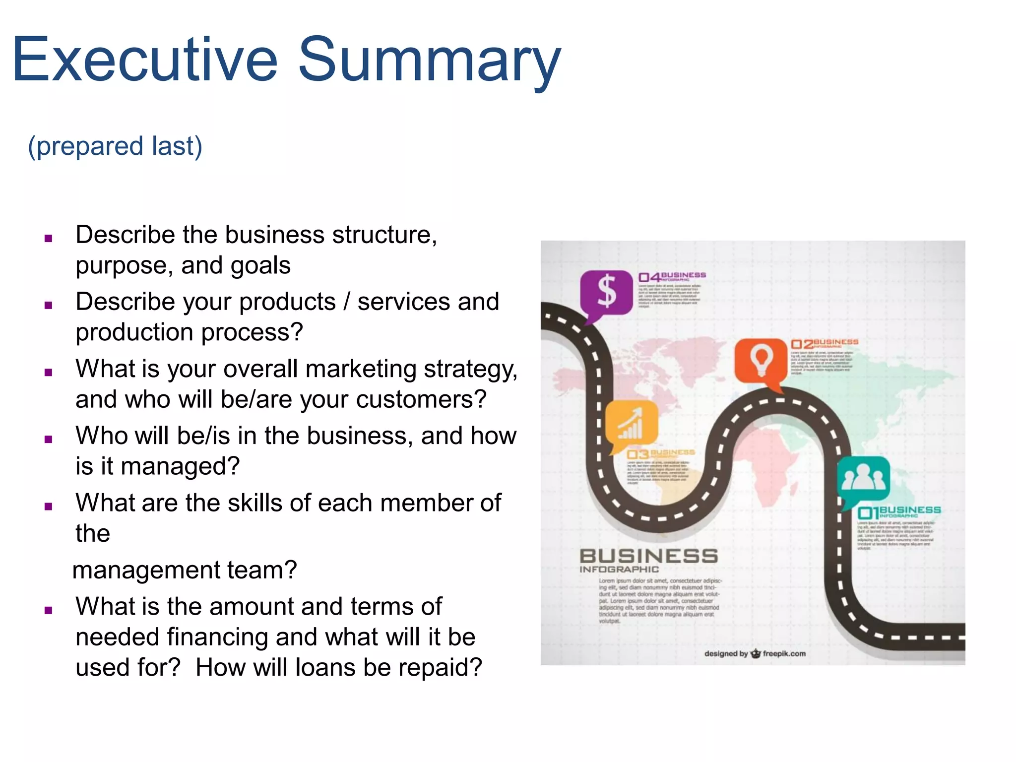 Executive Summary
(prepared last)
 Describe the business structure,
purpose, and goals
 Describe your products / services and
production process?
 What is your overall marketing strategy,
and who will be/are your customers?
 Who will be/is in the business, and how
is it managed?
 What are the skills of each member of
the
management team?
 What is the amount and terms of
needed financing and what will it be
used for? How will loans be repaid?
 