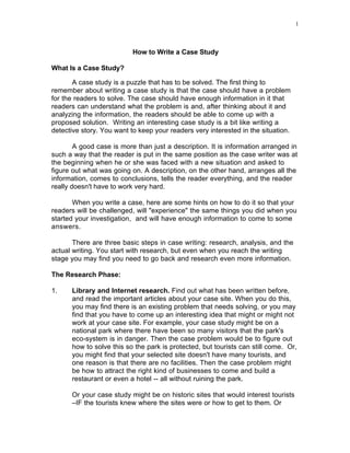 1




                           How to Write a Case Study

What Is a Case Study?

       A case study is a puzzle that has to be solved. The first thing to
remember about writing a case study is that the case should have a problem
for the readers to solve. The case should have enough information in it that
readers can understand what the problem is and, after thinking about it and
analyzing the information, the readers should be able to come up with a
proposed solution. Writing an interesting case study is a bit like writing a
detective story. You want to keep your readers very interested in the situation.

        A good case is more than just a description. It is information arranged in
such a way that the reader is put in the same position as the case writer was at
the beginning when he or she was faced with a new situation and asked to
figure out what was going on. A description, on the other hand, arranges all the
information, comes to conclusions, tells the reader everything, and the reader
really doesn't have to work very hard.

       When you write a case, here are some hints on how to do it so that your
readers will be challenged, will "experience" the same things you did when you
started your investigation, and will have enough information to come to some
answers.

       There are three basic steps in case writing: research, analysis, and the
actual writing. You start with research, but even when you reach the writing
stage you may find you need to go back and research even more information.

The Research Phase:

1.    Library and Internet research. Find out what has been written before,
      and read the important articles about your case site. When you do this,
      you may find there is an existing problem that needs solving, or you may
      find that you have to come up an interesting idea that might or might not
      work at your case site. For example, your case study might be on a
      national park where there have been so many visitors that the park's
      eco-system is in danger. Then the case problem would be to figure out
      how to solve this so the park is protected, but tourists can still come. Or,
      you might find that your selected site doesn't have many tourists, and
      one reason is that there are no facilities. Then the case problem might
      be how to attract the right kind of businesses to come and build a
      restaurant or even a hotel -- all without ruining the park.

      Or your case study might be on historic sites that would interest tourists
      –IF the tourists knew where the sites were or how to get to them. Or
 