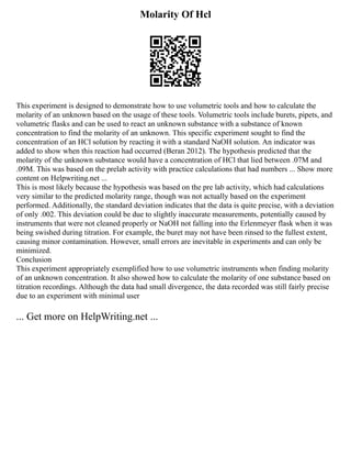 Molarity Of Hcl
This experiment is designed to demonstrate how to use volumetric tools and how to calculate the
molarity of an unknown based on the usage of these tools. Volumetric tools include burets, pipets, and
volumetric flasks and can be used to react an unknown substance with a substance of known
concentration to find the molarity of an unknown. This specific experiment sought to find the
concentration of an HCl solution by reacting it with a standard NaOH solution. An indicator was
added to show when this reaction had occurred (Beran 2012). The hypothesis predicted that the
molarity of the unknown substance would have a concentration of HCl that lied between .07M and
.09M. This was based on the prelab activity with practice calculations that had numbers ... Show more
content on Helpwriting.net ...
This is most likely because the hypothesis was based on the pre lab activity, which had calculations
very similar to the predicted molarity range, though was not actually based on the experiment
performed. Additionally, the standard deviation indicates that the data is quite precise, with a deviation
of only .002. This deviation could be due to slightly inaccurate measurements, potentially caused by
instruments that were not cleaned properly or NaOH not falling into the Erlenmeyer flask when it was
being swished during titration. For example, the buret may not have been rinsed to the fullest extent,
causing minor contamination. However, small errors are inevitable in experiments and can only be
minimized.
Conclusion
This experiment appropriately exemplified how to use volumetric instruments when finding molarity
of an unknown concentration. It also showed how to calculate the molarity of one substance based on
titration recordings. Although the data had small divergence, the data recorded was still fairly precise
due to an experiment with minimal user
... Get more on HelpWriting.net ...
 