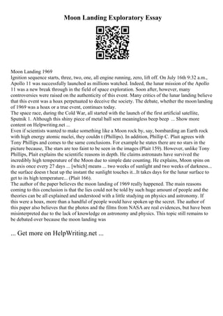 Moon Landing Exploratory Essay
Moon Landing 1969
Ignition sequence starts, three, two, one, all engine running, zero, lift off. On July 16th 9:32 a.m.,
Apollo 11 was successfully launched as millions watched. Indeed, the lunar mission of the Apollo
11 was a new break through in the field of space exploration. Soon after, however, many
controversies were raised on the authenticity of this event. Many critics of the lunar landing believe
that this event was a hoax perpetuated to deceive the society. The debate, whether the moon landing
of 1969 was a hoax or a true event, continues today.
The space race, during the Cold War, all started with the launch of the first artificial satellite,
Sputnik 1. Although this shiny piece of metal ball sent meaningless beep beep ... Show more
content on Helpwriting.net ...
Even if scientists wanted to make something like a Moon rock by, say, bombarding an Earth rock
with high energy atomic nuclei, they couldn t (Phillips). In addition, Phillip C. Plait agrees with
Tony Phillips and comes to the same conclusions. For example he states there are no stars in the
picture because, The stars are too faint to be seen in the images (Plait 159). However, unlike Tony
Phillips, Plait explains the scientific reasons in depth. He claims astronauts have survived the
incredibly high temperature of the Moon due to simple date counting. He explains, Moon spins on
its axis once every 27 days ... [which] means ... two weeks of sunlight and two weeks of darkness...
the surface doesn t heat up the instant the sunlight touches it...It takes days for the lunar surface to
get to its high temperature... (Plait 166).
The author of the paper believes the moon landing of 1969 really happened. The main reasons
coming to this conclusion is that the lies could not be told by such huge amount of people and the
theories can be all explained and understood with a little studying on physics and astronomy. If
this were a hoax, more than a handful of people would have spoken up the secret. The author of
this paper also believes that the photos and the films from NASA are real evidences, but have been
misinterpreted due to the lack of knowledge on astronomy and physics. This topic still remains to
be debated over because the moon landing was
... Get more on HelpWriting.net ...
 
