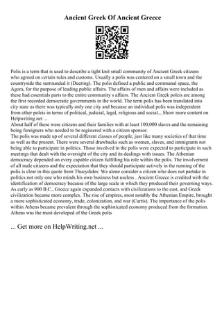 Ancient Greek Of Ancient Greece
Polis is a term that is used to describe a tight knit small community of Ancient Greek citizens
who agreed on certain rules and customs. Usually a polis was centered on a small town and the
countryside the surrounded it (Deering). The polis defined a public and communal space, the
Agora, for the purpose of leading public affairs. The affairs of men and affairs were included as
these had essentials parts to the entire community s affairs. The Ancient Greek poleis are among
the first recorded democratic governments in the world. The term polis has been translated into
city state as there was typically only one city and because an individual polis was independent
from other poleis in terms of political, judicial, legal, religious and social... Show more content on
Helpwriting.net ...
About half of these were citizens and their families with at least 100,000 slaves and the remaining
being foreigners who needed to be registered with a citizen sponsor.
The polis was made up of several different classes of people, just like many societies of that time
as well as the present. There were several drawbacks such as women, slaves, and immigrants not
being able to participate in politics. Those involved in the polis were expected to participate in such
meetings that dealt with the oversight of the city and its dealings with issues. The Athenian
democracy depended on every capable citizen fulfilling his role within the polis. The involvement
of all male citizens and the expectation that they should participate actively in the running of the
polis is clear in this quote from Thucydides: We alone consider a citizen who does not partake in
politics not only one who minds his own business but useless . Ancient Greece is credited with the
identification of democracy because of the large scale in which they produced their governing ways.
As early as 900 B.C., Greece again expanded contacts with civilizations to the east, and Greek
civilization became more complex. The rise of empires, most notably the Athenian Empire, brought
a more sophisticated economy, trade, colonization, and war (Curtis). The importance of the polis
within Athens became prevalent through the sophisticated economy produced from the formation.
Athens was the most developed of the Greek polis
... Get more on HelpWriting.net ...
 