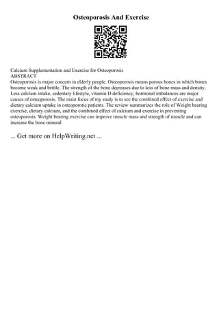 Osteoporosis And Exercise
Calcium Supplementation and Exercise for Osteoporosis
ABSTRACT
Osteoporosis is major concern in elderly people. Osteoporosis means porous bones in which bones
become weak and brittle. The strength of the bone decreases due to loss of bone mass and density.
Less calcium intake, sedentary lifestyle, vitamin D deficiency, hormonal imbalances are major
causes of osteoporosis. The main focus of my study is to see the combined effect of exercise and
dietary calcium uptake in osteoporotic patients. The review summarizes the role of Weight bearing
exercise, dietary calcium, and the combined effect of calcium and exercise in preventing
osteoporosis. Weight bearing exercise can improve muscle mass and strength of muscle and can
increase the bone mineral
... Get more on HelpWriting.net ...
 