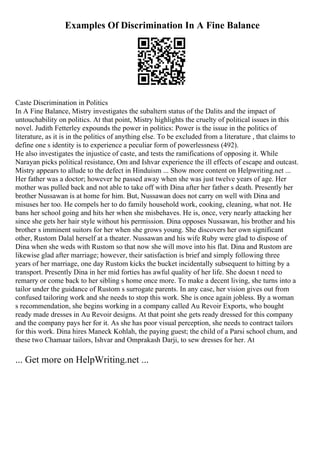 Examples Of Discrimination In A Fine Balance
Caste Discrimination in Politics
In A Fine Balance, Mistry investigates the subaltern status of the Dalits and the impact of
untouchability on politics. At that point, Mistry highlights the cruelty of political issues in this
novel. Judith Fetterley expounds the power in politics: Power is the issue in the politics of
literature, as it is in the politics of anything else. To be excluded from a literature , that claims to
define one s identity is to experience a peculiar form of powerlessness (492).
He also investigates the injustice of caste, and tests the ramifications of opposing it. While
Narayan picks political resistance, Om and Ishvar experience the ill effects of escape and outcast.
Mistry appears to allude to the defect in Hinduism ... Show more content on Helpwriting.net ...
Her father was a doctor; however he passed away when she was just twelve years of age. Her
mother was pulled back and not able to take off with Dina after her father s death. Presently her
brother Nussawan is at home for him. But, Nussawan does not carry on well with Dina and
misuses her too. He compels her to do family household work, cooking, cleaning, what not. He
bans her school going and hits her when she misbehaves. He is, once, very nearly attacking her
since she gets her hair style without his permission. Dina opposes Nussawan, his brother and his
brother s imminent suitors for her when she grows young. She discovers her own significant
other, Rustom Dalal herself at a theater. Nussawan and his wife Ruby were glad to dispose of
Dina when she weds with Rustom so that now she will move into his flat. Dina and Rustom are
likewise glad after marriage; however, their satisfaction is brief and simply following three
years of her marriage, one day Rustom kicks the bucket incidentally subsequent to hitting by a
transport. Presently Dina in her mid forties has awful quality of her life. She doesn t need to
remarry or come back to her sibling s home once more. To make a decent living, she turns into a
tailor under the guidance of Rustom s surrogate parents. In any case, her vision gives out from
confused tailoring work and she needs to stop this work. She is once again jobless. By a woman
s recommendation, she begins working in a company called Au Revoir Exports, who bought
ready made dresses in Au Revoir designs. At that point she gets ready dressed for this company
and the company pays her for it. As she has poor visual perception, she needs to contract tailors
for this work. Dina hires Maneck Kohlah, the paying guest; the child of a Parsi school chum, and
these two Chamaar tailors, Ishvar and Omprakash Darji, to sew dresses for her. At
... Get more on HelpWriting.net ...
 