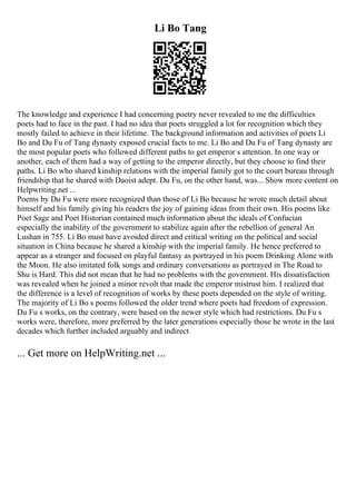 Li Bo Tang
The knowledge and experience I had concerning poetry never revealed to me the difficulties
poets had to face in the past. I had no idea that poets struggled a lot for recognition which they
mostly failed to achieve in their lifetime. The background information and activities of poets Li
Bo and Du Fu of Tang dynasty exposed crucial facts to me. Li Bo and Du Fu of Tang dynasty are
the most popular poets who followed different paths to get emperor s attention. In one way or
another, each of them had a way of getting to the emperor directly, but they choose to find their
paths. Li Bo who shared kinship relations with the imperial family got to the court bureau through
friendship that he shared with Daoist adept. Du Fu, on the other hand, was... Show more content on
Helpwriting.net ...
Poems by Du Fu were more recognized than those of Li Bo because he wrote much detail about
himself and his family giving his readers the joy of gaining ideas from their own. His poems like
Poet Sage and Poet Historian contained much information about the ideals of Confucian
especially the inability of the government to stabilize again after the rebellion of general An
Lushan in 755. Li Bo must have avoided direct and critical writing on the political and social
situation in China because he shared a kinship with the imperial family. He hence preferred to
appear as a stranger and focused on playful fantasy as portrayed in his poem Drinking Alone with
the Moon. He also imitated folk songs and ordinary conversations as portrayed in The Road to
Shu is Hard. This did not mean that he had no problems with the government. His dissatisfaction
was revealed when he joined a minor revolt that made the emperor mistrust him. I realized that
the difference is a level of recognition of works by these poets depended on the style of writing.
The majority of Li Bo s poems followed the older trend where poets had freedom of expression.
Du Fu s works, on the contrary, were based on the newer style which had restrictions. Du Fu s
works were, therefore, more preferred by the later generations especially those he wrote in the last
decades which further included arguably and indirect
... Get more on HelpWriting.net ...
 